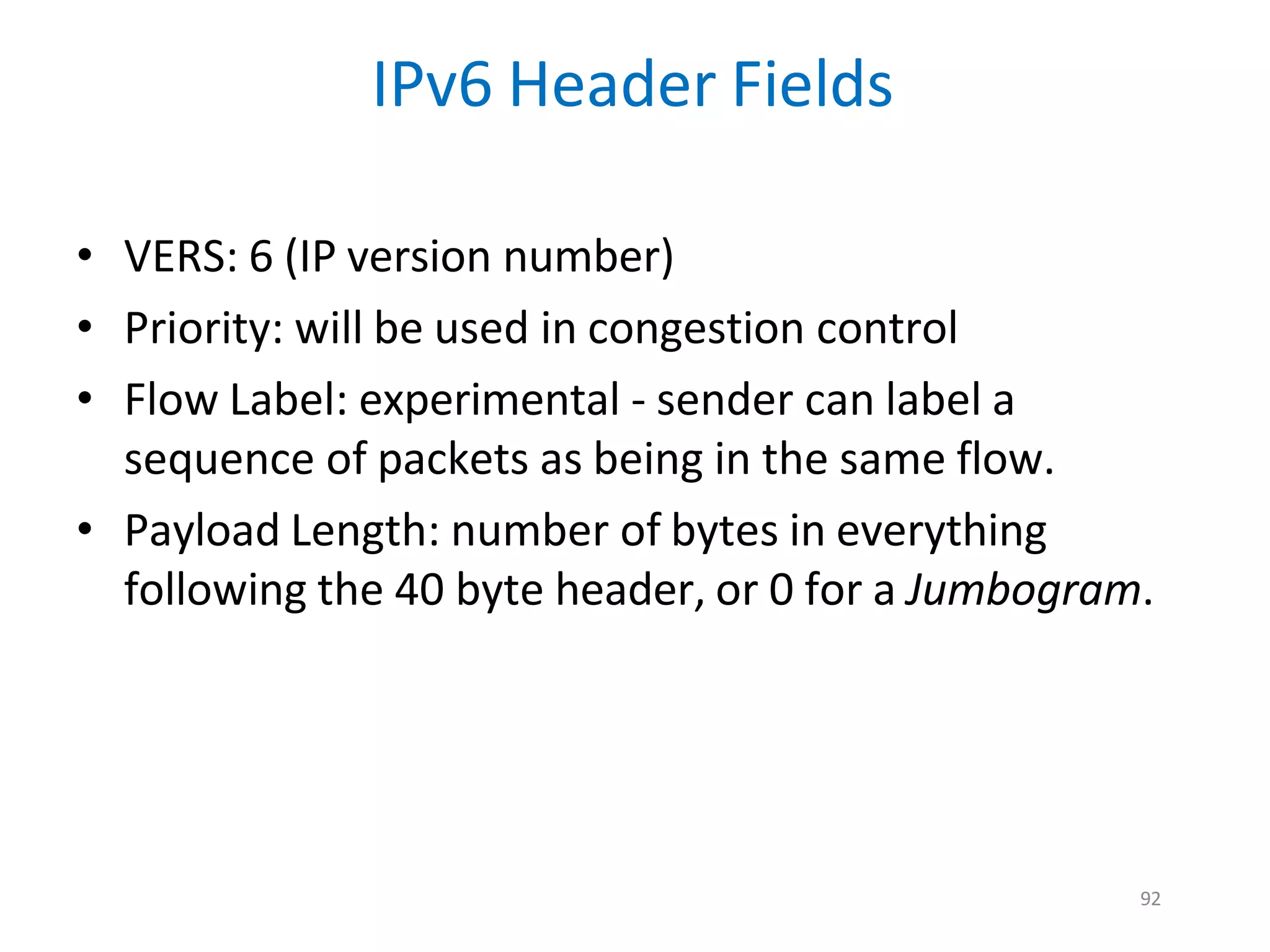92
IPv6 Header Fields
• VERS: 6 (IP version number)
• Priority: will be used in congestion control
• Flow Label: experimental - sender can label a
sequence of packets as being in the same flow.
• Payload Length: number of bytes in everything
following the 40 byte header, or 0 for a Jumbogram.
 