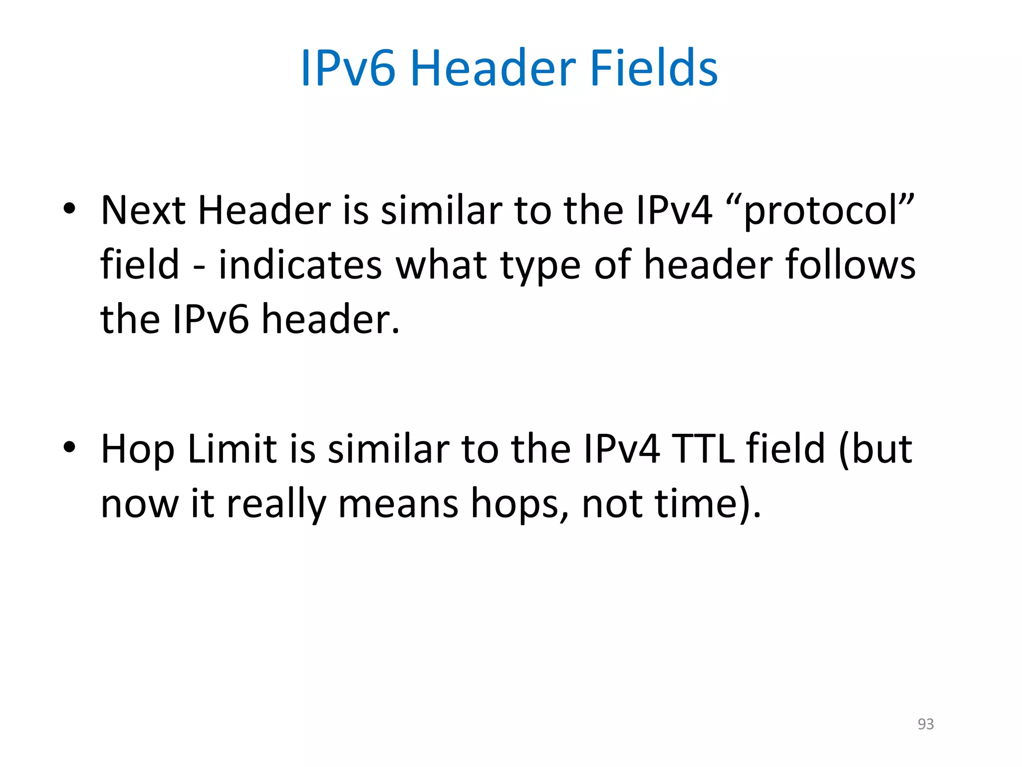 93
IPv6 Header Fields
• Next Header is similar to the IPv4 “protocol”
field - indicates what type of header follows
the IPv6 header.
• Hop Limit is similar to the IPv4 TTL field (but
now it really means hops, not time).
 