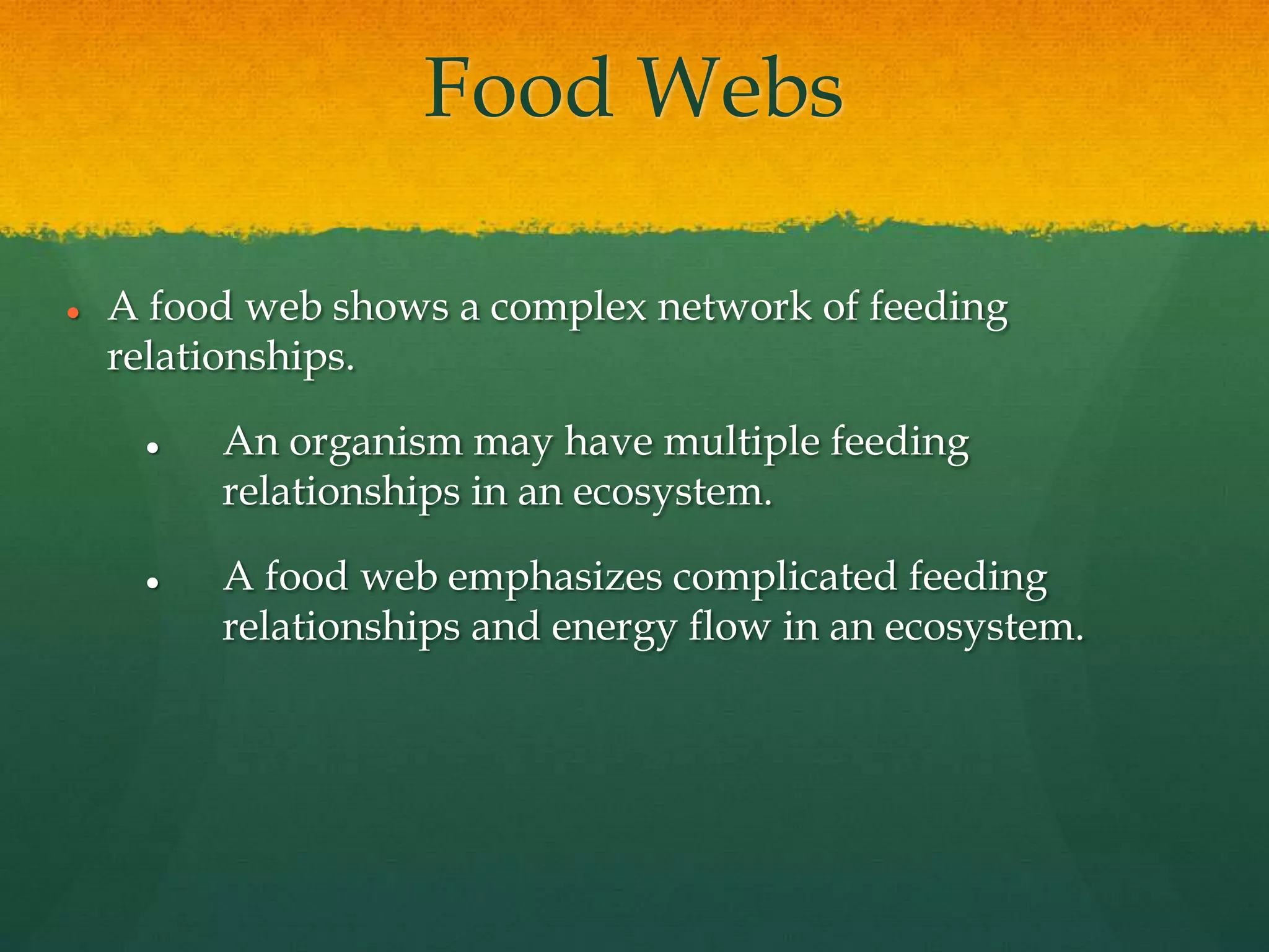 Food Webs
 A food web shows a complex network of feeding
relationships.
 An organism may have multiple feeding
relationships in an ecosystem.
 A food web emphasizes complicated feeding
relationships and energy flow in an ecosystem.
 