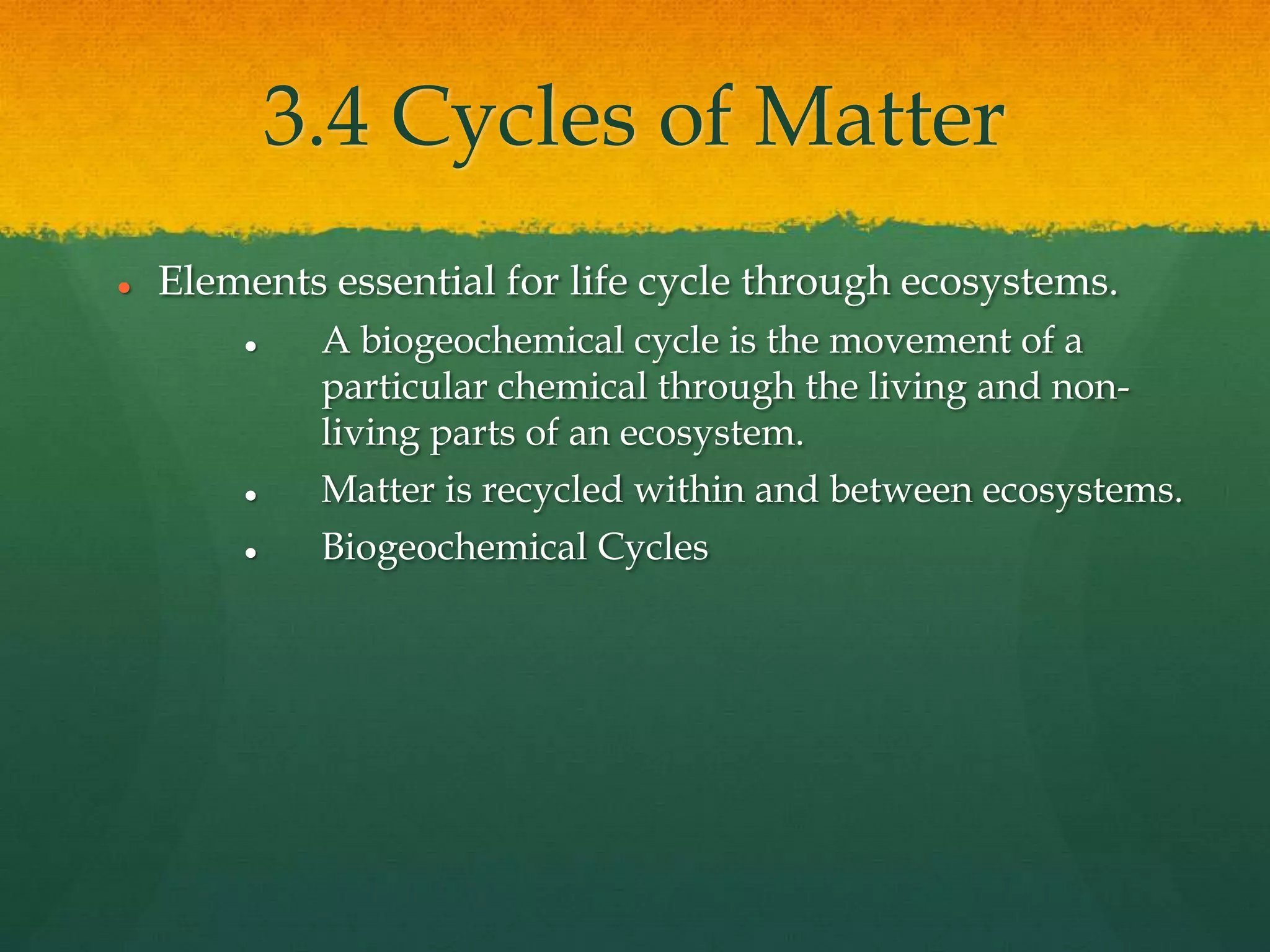 3.4 Cycles of Matter
 Elements essential for life cycle through ecosystems.
 A biogeochemical cycle is the movement of a
particular chemical through the living and non-
living parts of an ecosystem.
 Matter is recycled within and between ecosystems.
 Biogeochemical Cycles
 