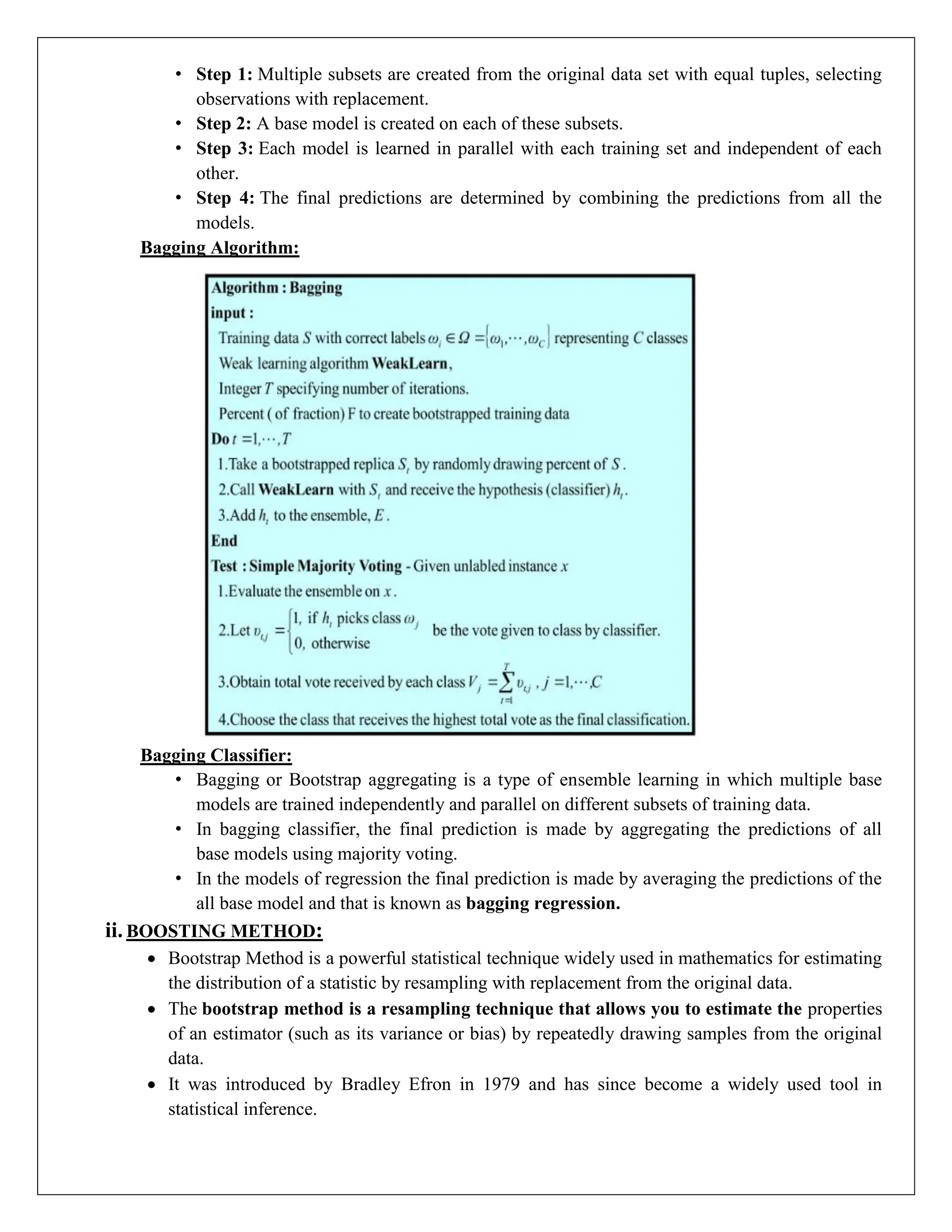 • Step 1: Multiple subsets are created from the original data set with equal tuples, selecting
observations with replacement.
• Step 2: A base model is created on each of these subsets.
• Step 3: Each model is learned in parallel with each training set and independent of each
other.
• Step 4: The final predictions are determined by combining the predictions from all the
models.
Bagging Algorithm:
Bagging Classifier:
• Bagging or Bootstrap aggregating is a type of ensemble learning in which multiple base
models are trained independently and parallel on different subsets of training data.
• In bagging classifier, the final prediction is made by aggregating the predictions of all
base models using majority voting.
• In the models of regression the final prediction is made by averaging the predictions of the
all base model and that is known as bagging regression.
ii. BOOSTING METHOD:
 Bootstrap Method is a powerful statistical technique widely used in mathematics for estimating
the distribution of a statistic by resampling with replacement from the original data.
 The bootstrap method is a resampling technique that allows you to estimate the properties
of an estimator (such as its variance or bias) by repeatedly drawing samples from the original
data.
 It was introduced by Bradley Efron in 1979 and has since become a widely used tool in
statistical inference.
 
