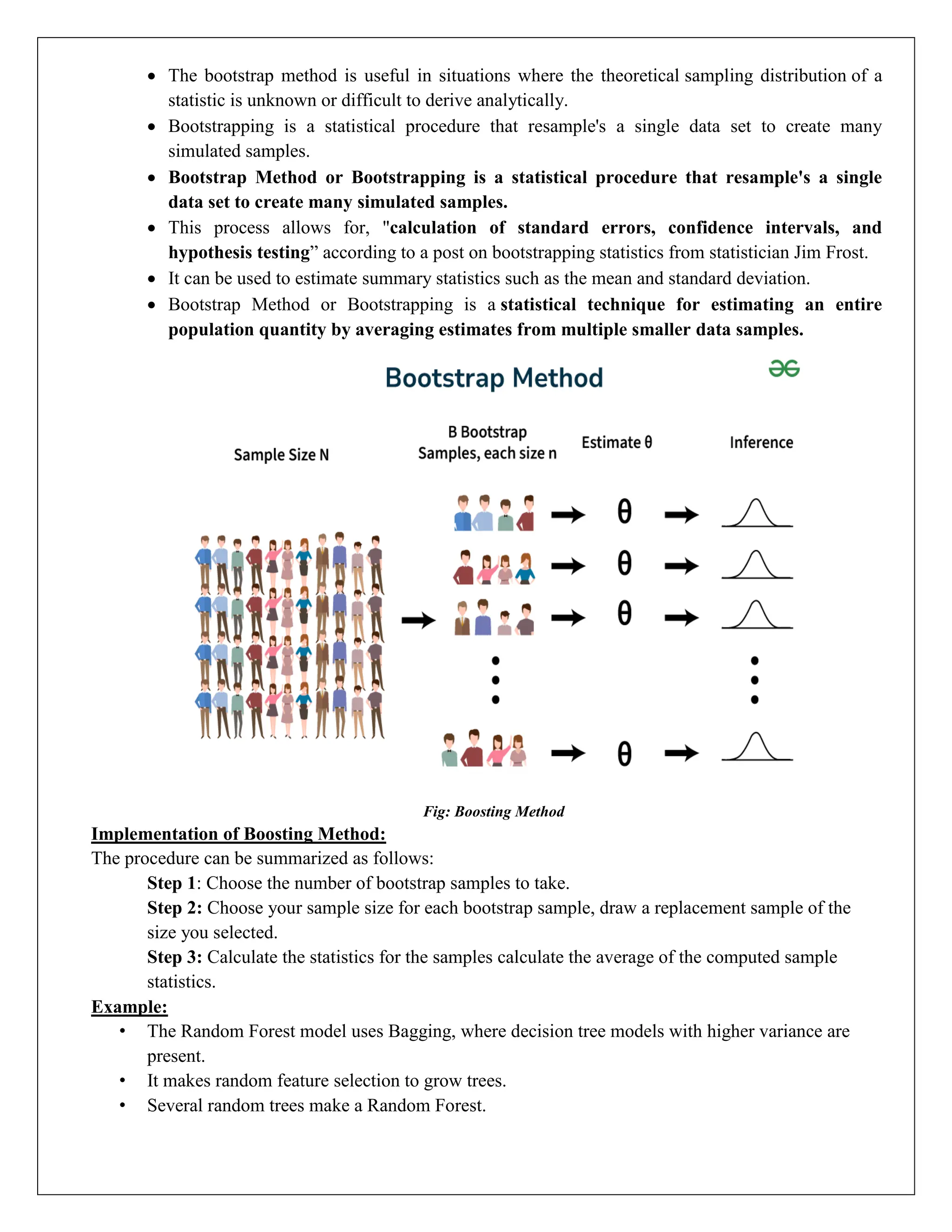  The bootstrap method is useful in situations where the theoretical sampling distribution of a
statistic is unknown or difficult to derive analytically.
 Bootstrapping is a statistical procedure that resample's a single data set to create many
simulated samples.
 Bootstrap Method or Bootstrapping is a statistical procedure that resample's a single
data set to create many simulated samples.
 This process allows for, "calculation of standard errors, confidence intervals, and
hypothesis testing” according to a post on bootstrapping statistics from statistician Jim Frost.
 It can be used to estimate summary statistics such as the mean and standard deviation.
 Bootstrap Method or Bootstrapping is a statistical technique for estimating an entire
population quantity by averaging estimates from multiple smaller data samples.
Fig: Boosting Method
Implementation of Boosting Method:
The procedure can be summarized as follows:
Step 1: Choose the number of bootstrap samples to take.
Step 2: Choose your sample size for each bootstrap sample, draw a replacement sample of the
size you selected.
Step 3: Calculate the statistics for the samples calculate the average of the computed sample
statistics.
Example:
• The Random Forest model uses Bagging, where decision tree models with higher variance are
present.
• It makes random feature selection to grow trees.
• Several random trees make a Random Forest.
 