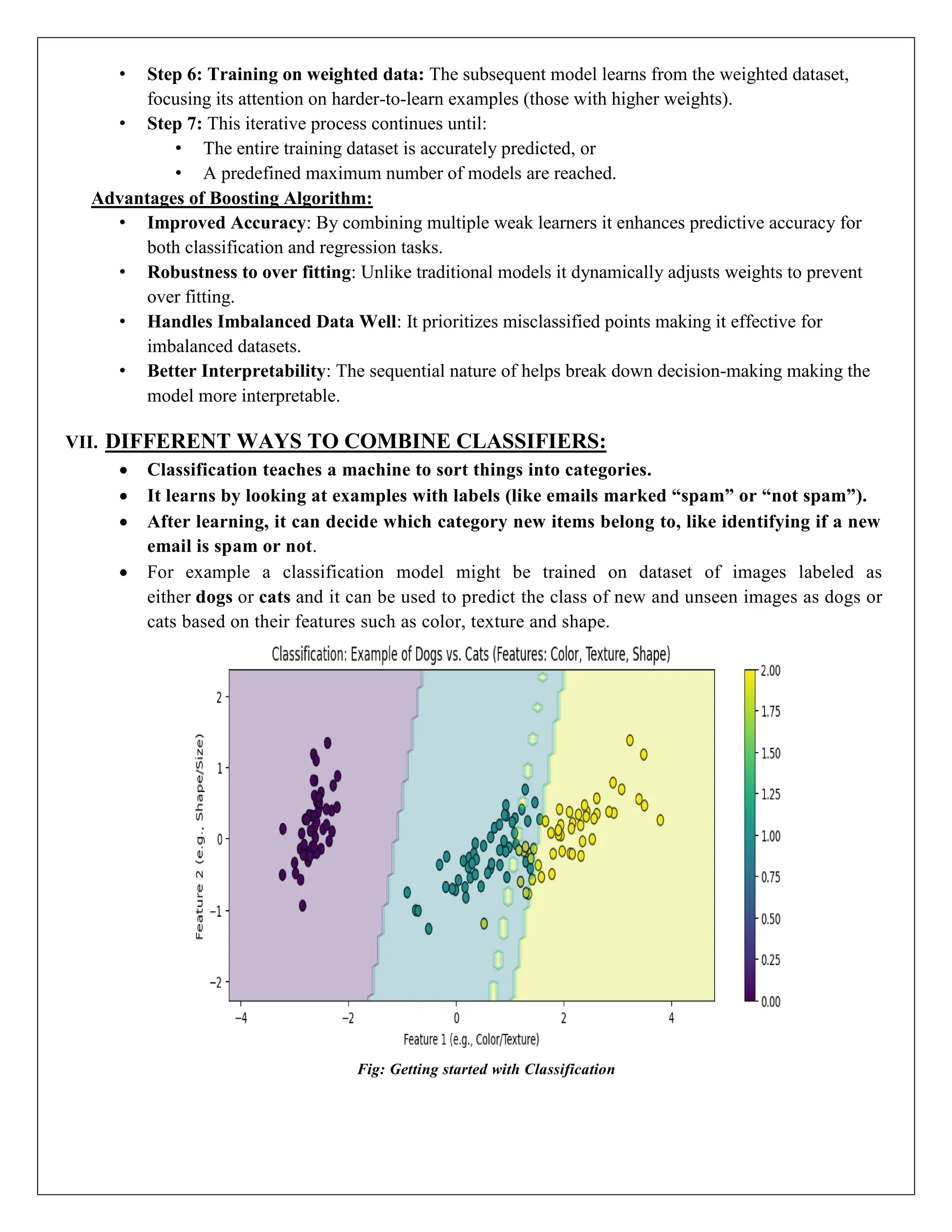 • Step 6: Training on weighted data: The subsequent model learns from the weighted dataset,
focusing its attention on harder-to-learn examples (those with higher weights).
• Step 7: This iterative process continues until:
• The entire training dataset is accurately predicted, or
• A predefined maximum number of models are reached.
Advantages of Boosting Algorithm:
• Improved Accuracy: By combining multiple weak learners it enhances predictive accuracy for
both classification and regression tasks.
• Robustness to over fitting: Unlike traditional models it dynamically adjusts weights to prevent
over fitting.
• Handles Imbalanced Data Well: It prioritizes misclassified points making it effective for
imbalanced datasets.
• Better Interpretability: The sequential nature of helps break down decision-making making the
model more interpretable.
VII. DIFFERENT WAYS TO COMBINE CLASSIFIERS:
 Classification teaches a machine to sort things into categories.
 It learns by looking at examples with labels (like emails marked “spam” or “not spam”).
 After learning, it can decide which category new items belong to, like identifying if a new
email is spam or not.
 For example a classification model might be trained on dataset of images labeled as
either dogs or cats and it can be used to predict the class of new and unseen images as dogs or
cats based on their features such as color, texture and shape.
Fig: Getting started with Classification
 