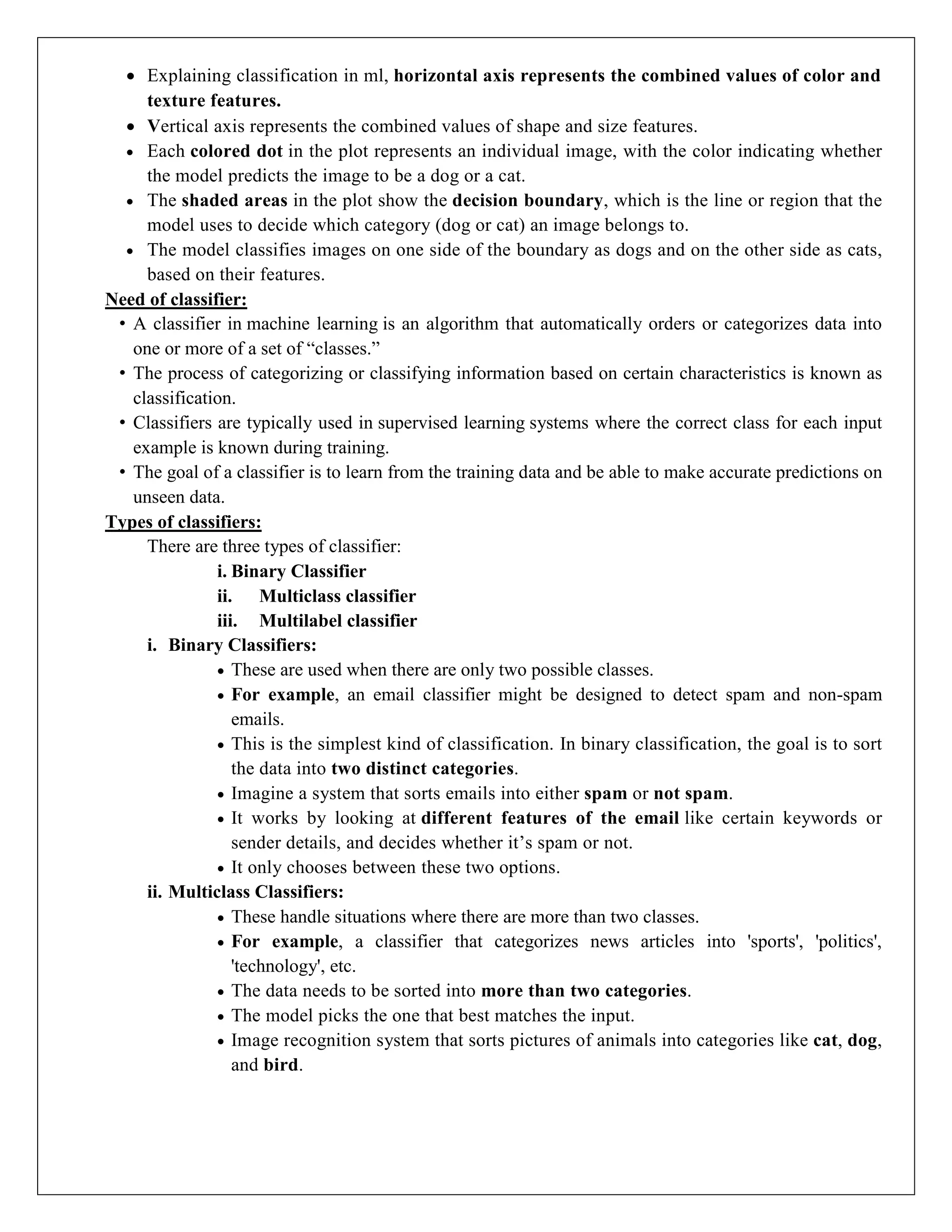  Explaining classification in ml, horizontal axis represents the combined values of color and
texture features.
 Vertical axis represents the combined values of shape and size features.
 Each colored dot in the plot represents an individual image, with the color indicating whether
the model predicts the image to be a dog or a cat.
 The shaded areas in the plot show the decision boundary, which is the line or region that the
model uses to decide which category (dog or cat) an image belongs to.
 The model classifies images on one side of the boundary as dogs and on the other side as cats,
based on their features.
Need of classifier:
• A classifier in machine learning is an algorithm that automatically orders or categorizes data into
one or more of a set of “classes.”
• The process of categorizing or classifying information based on certain characteristics is known as
classification.
• Classifiers are typically used in supervised learning systems where the correct class for each input
example is known during training.
• The goal of a classifier is to learn from the training data and be able to make accurate predictions on
unseen data.
Types of classifiers:
There are three types of classifier:
i. Binary Classifier
ii. Multiclass classifier
iii. Multilabel classifier
i. Binary Classifiers:
 These are used when there are only two possible classes.
 For example, an email classifier might be designed to detect spam and non-spam
emails.
 This is the simplest kind of classification. In binary classification, the goal is to sort
the data into two distinct categories.
 Imagine a system that sorts emails into either spam or not spam.
 It works by looking at different features of the email like certain keywords or
sender details, and decides whether it’s spam or not.
 It only chooses between these two options.
ii. Multiclass Classifiers:
 These handle situations where there are more than two classes.
 For example, a classifier that categorizes news articles into 'sports', 'politics',
'technology', etc.
 The data needs to be sorted into more than two categories.
 The model picks the one that best matches the input.
 Image recognition system that sorts pictures of animals into categories like cat, dog,
and bird.
 
