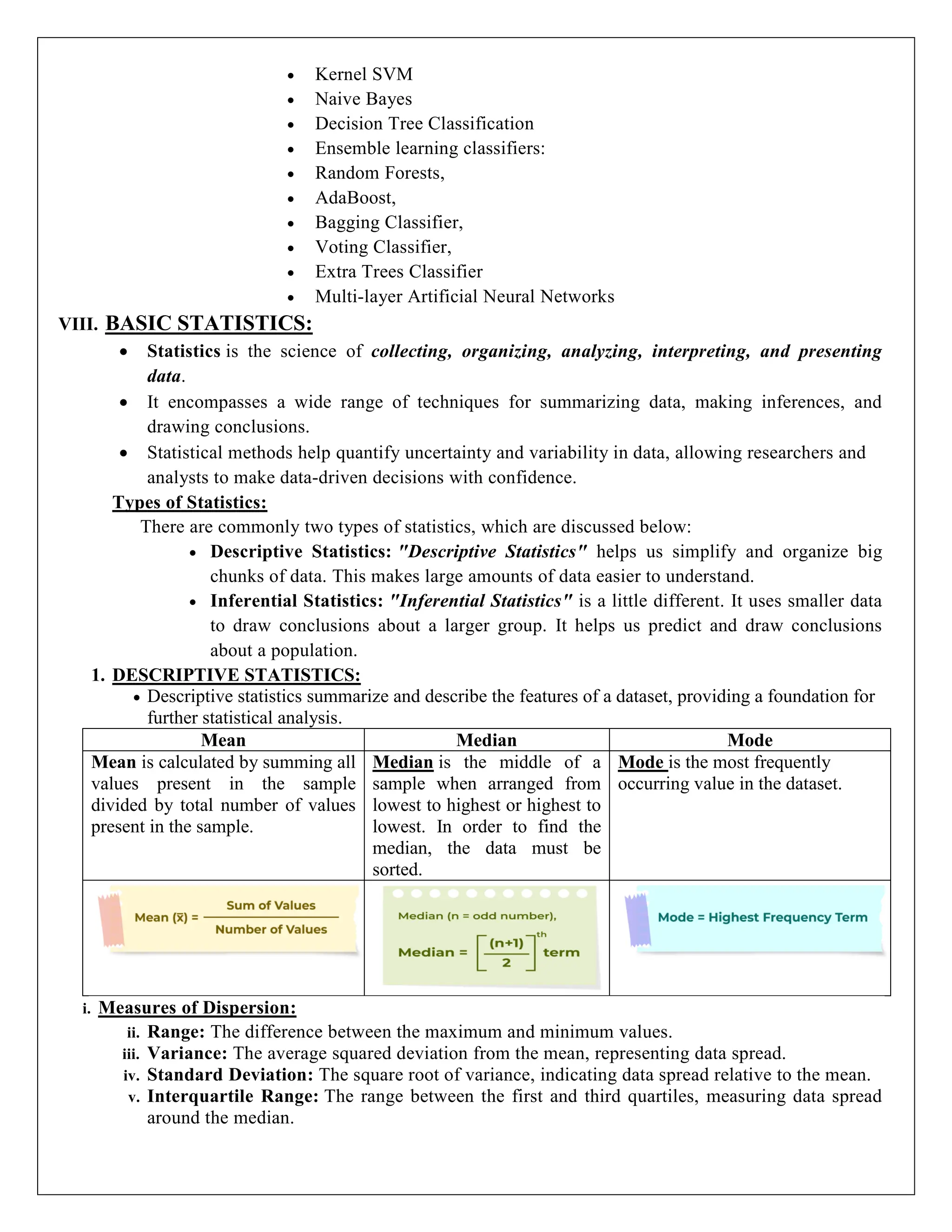  Kernel SVM
 Naive Bayes
 Decision Tree Classification
 Ensemble learning classifiers:
 Random Forests,
 AdaBoost,
 Bagging Classifier,
 Voting Classifier,
 Extra Trees Classifier
 Multi-layer Artificial Neural Networks
VIII. BASIC STATISTICS:
 Statistics is the science of collecting, organizing, analyzing, interpreting, and presenting
data.
 It encompasses a wide range of techniques for summarizing data, making inferences, and
drawing conclusions.
 Statistical methods help quantify uncertainty and variability in data, allowing researchers and
analysts to make data-driven decisions with confidence.
Types of Statistics:
There are commonly two types of statistics, which are discussed below:
 Descriptive Statistics: "Descriptive Statistics" helps us simplify and organize big
chunks of data. This makes large amounts of data easier to understand.
 Inferential Statistics: "Inferential Statistics" is a little different. It uses smaller data
to draw conclusions about a larger group. It helps us predict and draw conclusions
about a population.
1. DESCRIPTIVE STATISTICS:
 Descriptive statistics summarize and describe the features of a dataset, providing a foundation for
further statistical analysis.
Mean Median Mode
Mean is calculated by summing all
values present in the sample
divided by total number of values
present in the sample.
Median is the middle of a
sample when arranged from
lowest to highest or highest to
lowest. In order to find the
median, the data must be
sorted.
Mode is the most frequently
occurring value in the dataset.
i. Measures of Dispersion:
ii. Range: The difference between the maximum and minimum values.
iii. Variance: The average squared deviation from the mean, representing data spread.
iv. Standard Deviation: The square root of variance, indicating data spread relative to the mean.
v. Interquartile Range: The range between the first and third quartiles, measuring data spread
around the median.
 