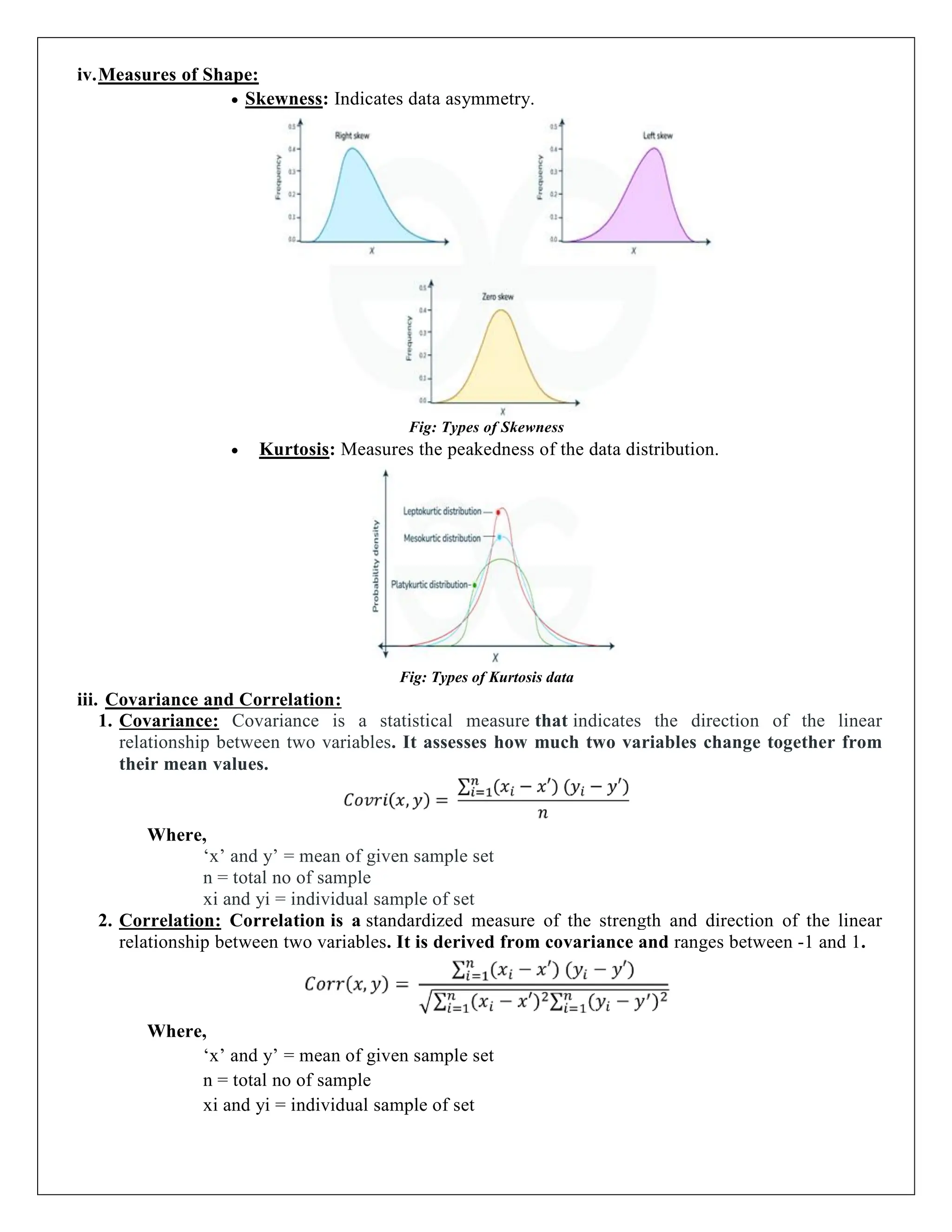 iv.Measures of Shape:
 Skewness: Indicates data asymmetry.
Fig: Types of Skewness
 Kurtosis: Measures the peakedness of the data distribution.
Fig: Types of Kurtosis data
iii. Covariance and Correlation:
1. Covariance: Covariance is a statistical measure that indicates the direction of the linear
relationship between two variables. It assesses how much two variables change together from
their mean values.
Where,
‘x’ and y’ = mean of given sample set
n = total no of sample
xi and yi = individual sample of set
2. Correlation: Correlation is a standardized measure of the strength and direction of the linear
relationship between two variables. It is derived from covariance and ranges between -1 and 1.
Where,
‘x’ and y’ = mean of given sample set
n = total no of sample
xi and yi = individual sample of set
 