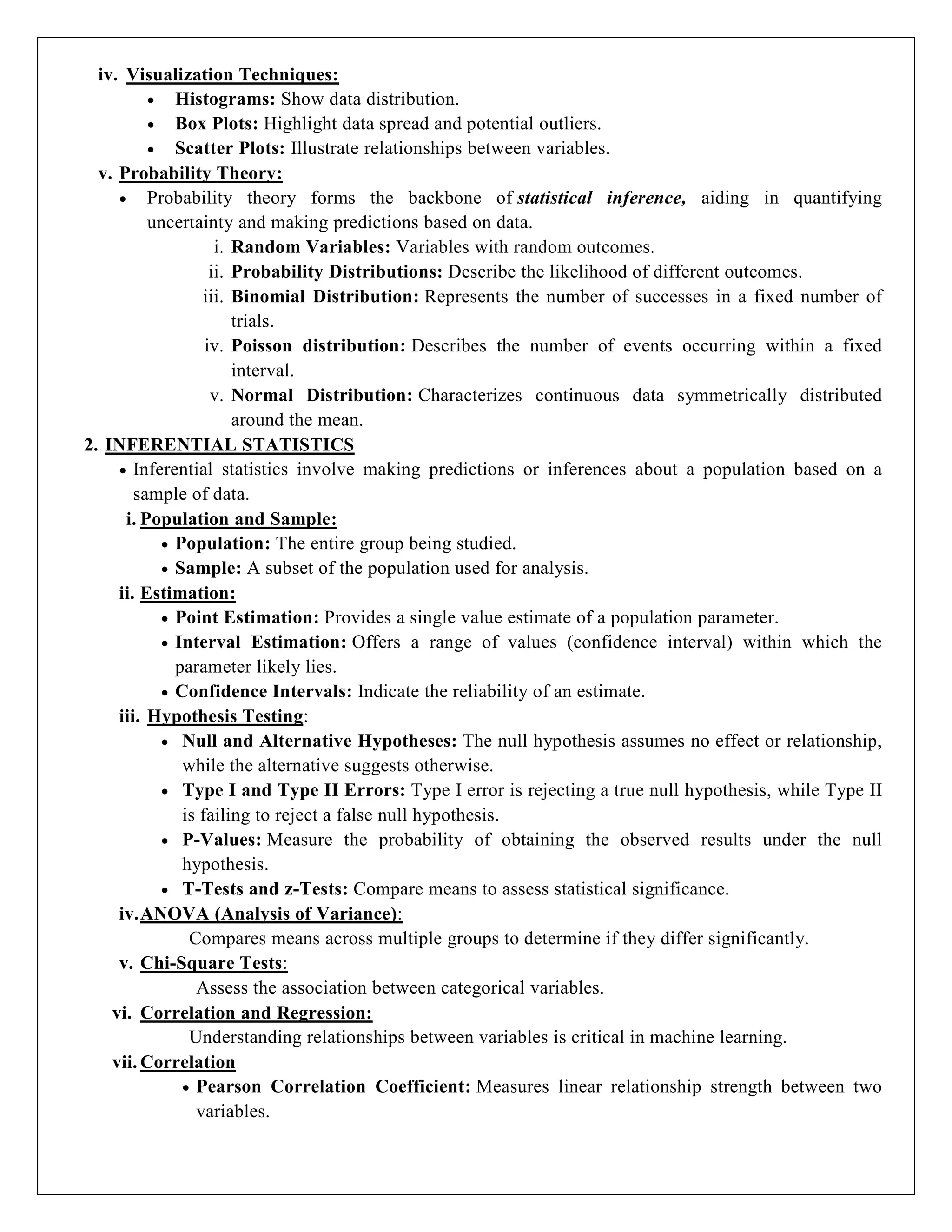 iv. Visualization Techniques:
 Histograms: Show data distribution.
 Box Plots: Highlight data spread and potential outliers.
 Scatter Plots: Illustrate relationships between variables.
v. Probability Theory:
 Probability theory forms the backbone of statistical inference, aiding in quantifying
uncertainty and making predictions based on data.
i. Random Variables: Variables with random outcomes.
ii. Probability Distributions: Describe the likelihood of different outcomes.
iii. Binomial Distribution: Represents the number of successes in a fixed number of
trials.
iv. Poisson distribution: Describes the number of events occurring within a fixed
interval.
v. Normal Distribution: Characterizes continuous data symmetrically distributed
around the mean.
2. INFERENTIAL STATISTICS
 Inferential statistics involve making predictions or inferences about a population based on a
sample of data.
i. Population and Sample:
 Population: The entire group being studied.
 Sample: A subset of the population used for analysis.
ii. Estimation:
 Point Estimation: Provides a single value estimate of a population parameter.
 Interval Estimation: Offers a range of values (confidence interval) within which the
parameter likely lies.
 Confidence Intervals: Indicate the reliability of an estimate.
iii. Hypothesis Testing:
 Null and Alternative Hypotheses: The null hypothesis assumes no effect or relationship,
while the alternative suggests otherwise.
 Type I and Type II Errors: Type I error is rejecting a true null hypothesis, while Type II
is failing to reject a false null hypothesis.
 P-Values: Measure the probability of obtaining the observed results under the null
hypothesis.
 T-Tests and z-Tests: Compare means to assess statistical significance.
iv.ANOVA (Analysis of Variance):
Compares means across multiple groups to determine if they differ significantly.
v. Chi-Square Tests:
Assess the association between categorical variables.
vi. Correlation and Regression:
Understanding relationships between variables is critical in machine learning.
vii. Correlation
 Pearson Correlation Coefficient: Measures linear relationship strength between two
variables.
 