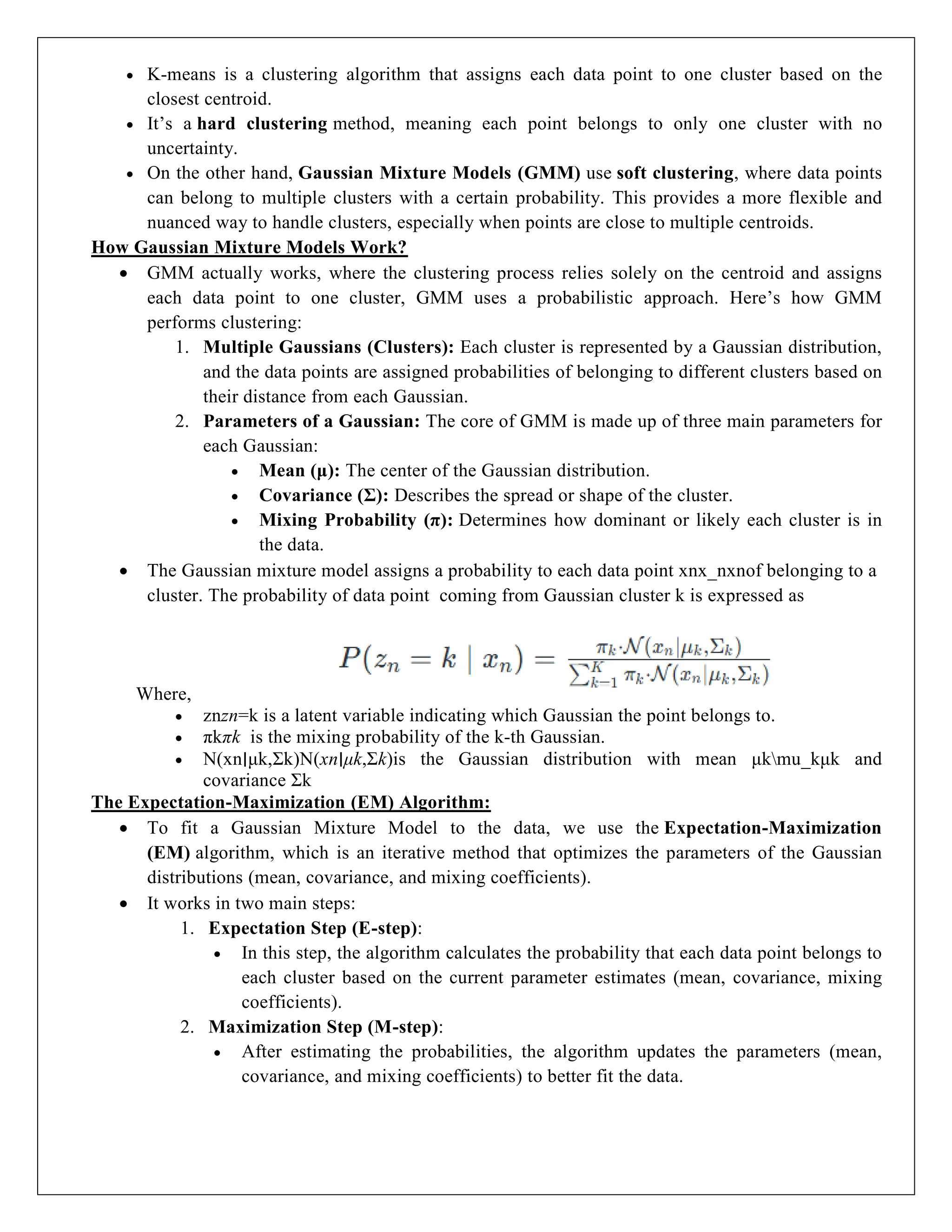  K-means is a clustering algorithm that assigns each data point to one cluster based on the
closest centroid.
 It’s a hard clustering method, meaning each point belongs to only one cluster with no
uncertainty.
 On the other hand, Gaussian Mixture Models (GMM) use soft clustering, where data points
can belong to multiple clusters with a certain probability. This provides a more flexible and
nuanced way to handle clusters, especially when points are close to multiple centroids.
How Gaussian Mixture Models Work?
 GMM actually works, where the clustering process relies solely on the centroid and assigns
each data point to one cluster, GMM uses a probabilistic approach. Here’s how GMM
performs clustering:
1. Multiple Gaussians (Clusters): Each cluster is represented by a Gaussian distribution,
and the data points are assigned probabilities of belonging to different clusters based on
their distance from each Gaussian.
2. Parameters of a Gaussian: The core of GMM is made up of three main parameters for
each Gaussian:
 Mean (μ): The center of the Gaussian distribution.
 Covariance (Σ): Describes the spread or shape of the cluster.
 Mixing Probability (π): Determines how dominant or likely each cluster is in
the data.
 The Gaussian mixture model assigns a probability to each data point xnx_nxnof belonging to a
cluster. The probability of data point coming from Gaussian cluster k is expressed as
Where,
 znzn=k is a latent variable indicating which Gaussian the point belongs to.
 πkπk is the mixing probability of the k-th Gaussian.
 N(xn∣μk,Σk)N(xn∣μk,Σk)is the Gaussian distribution with mean μkmu_kμk and
covariance Σk
The Expectation-Maximization (EM) Algorithm:
 To fit a Gaussian Mixture Model to the data, we use the Expectation-Maximization
(EM) algorithm, which is an iterative method that optimizes the parameters of the Gaussian
distributions (mean, covariance, and mixing coefficients).
 It works in two main steps:
1. Expectation Step (E-step):
 In this step, the algorithm calculates the probability that each data point belongs to
each cluster based on the current parameter estimates (mean, covariance, mixing
coefficients).
2. Maximization Step (M-step):
 After estimating the probabilities, the algorithm updates the parameters (mean,
covariance, and mixing coefficients) to better fit the data.
 