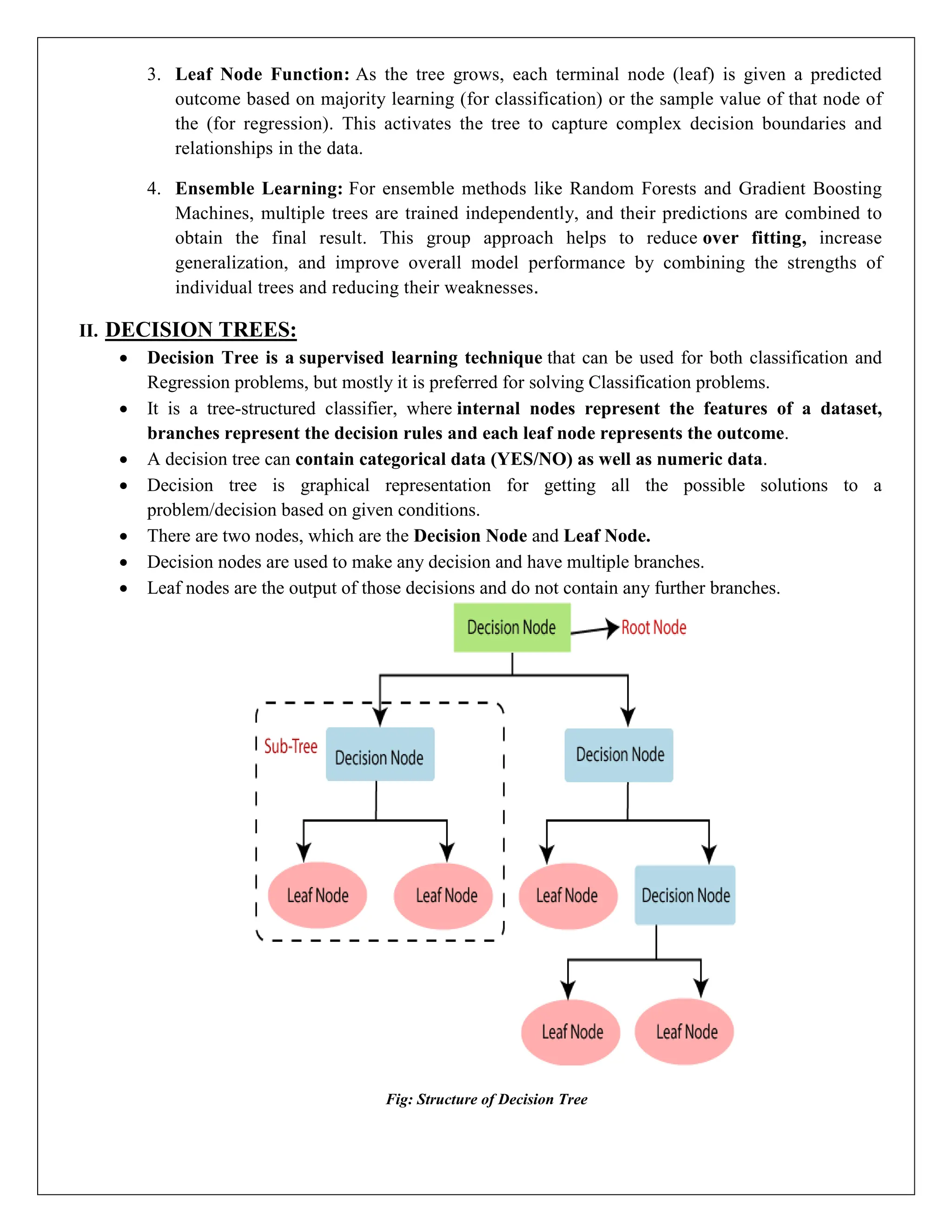 3. Leaf Node Function: As the tree grows, each terminal node (leaf) is given a predicted
outcome based on majority learning (for classification) or the sample value of that node of
the (for regression). This activates the tree to capture complex decision boundaries and
relationships in the data.
4. Ensemble Learning: For ensemble methods like Random Forests and Gradient Boosting
Machines, multiple trees are trained independently, and their predictions are combined to
obtain the final result. This group approach helps to reduce over fitting, increase
generalization, and improve overall model performance by combining the strengths of
individual trees and reducing their weaknesses.
II. DECISION TREES:
 Decision Tree is a supervised learning technique that can be used for both classification and
Regression problems, but mostly it is preferred for solving Classification problems.
 It is a tree-structured classifier, where internal nodes represent the features of a dataset,
branches represent the decision rules and each leaf node represents the outcome.
 A decision tree can contain categorical data (YES/NO) as well as numeric data.
 Decision tree is graphical representation for getting all the possible solutions to a
problem/decision based on given conditions.
 There are two nodes, which are the Decision Node and Leaf Node.
 Decision nodes are used to make any decision and have multiple branches.
 Leaf nodes are the output of those decisions and do not contain any further branches.
Fig: Structure of Decision Tree
 