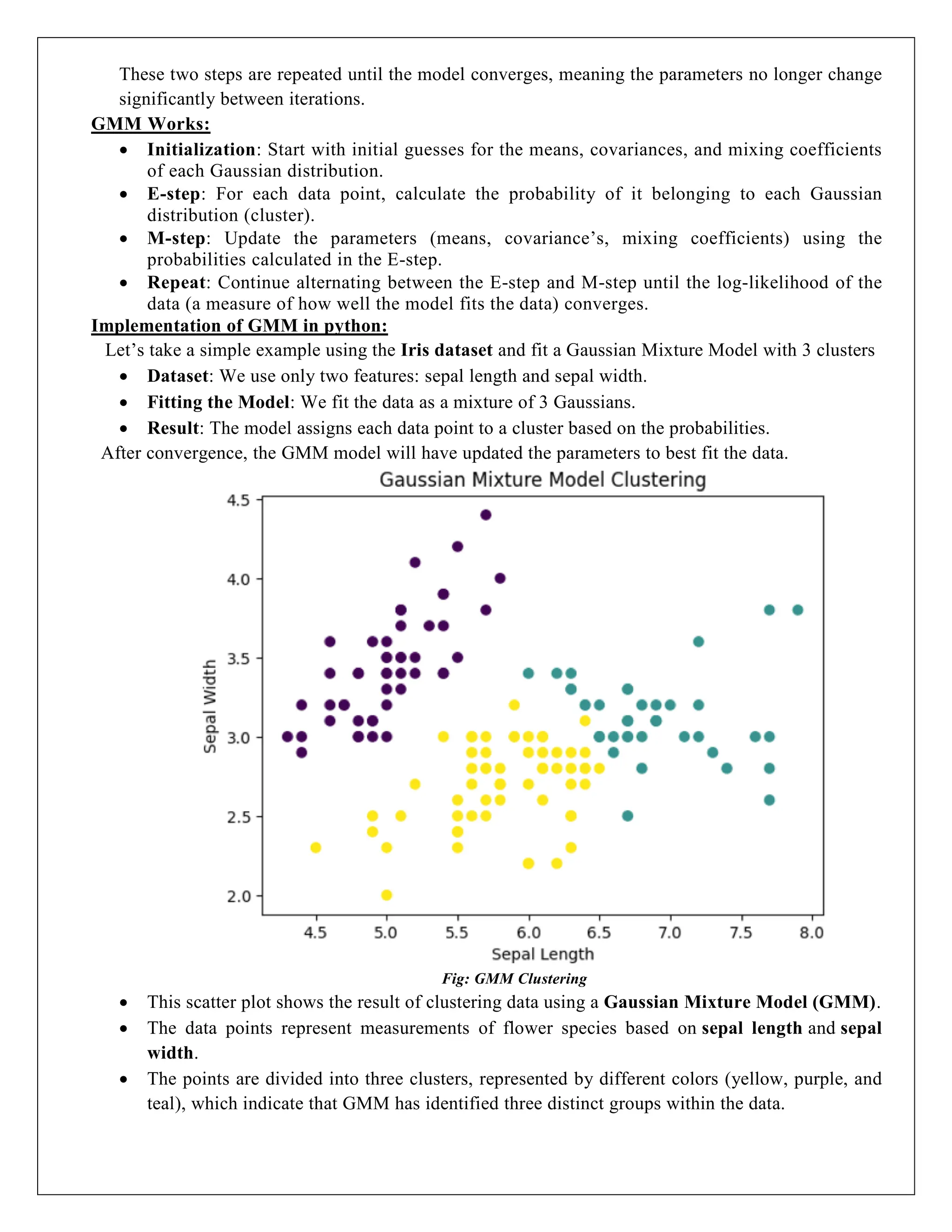 These two steps are repeated until the model converges, meaning the parameters no longer change
significantly between iterations.
GMM Works:
 Initialization: Start with initial guesses for the means, covariances, and mixing coefficients
of each Gaussian distribution.
 E-step: For each data point, calculate the probability of it belonging to each Gaussian
distribution (cluster).
 M-step: Update the parameters (means, covariance’s, mixing coefficients) using the
probabilities calculated in the E-step.
 Repeat: Continue alternating between the E-step and M-step until the log-likelihood of the
data (a measure of how well the model fits the data) converges.
Implementation of GMM in python:
Let’s take a simple example using the Iris dataset and fit a Gaussian Mixture Model with 3 clusters
 Dataset: We use only two features: sepal length and sepal width.
 Fitting the Model: We fit the data as a mixture of 3 Gaussians.
 Result: The model assigns each data point to a cluster based on the probabilities.
After convergence, the GMM model will have updated the parameters to best fit the data.
Fig: GMM Clustering
 This scatter plot shows the result of clustering data using a Gaussian Mixture Model (GMM).
 The data points represent measurements of flower species based on sepal length and sepal
width.
 The points are divided into three clusters, represented by different colors (yellow, purple, and
teal), which indicate that GMM has identified three distinct groups within the data.
 