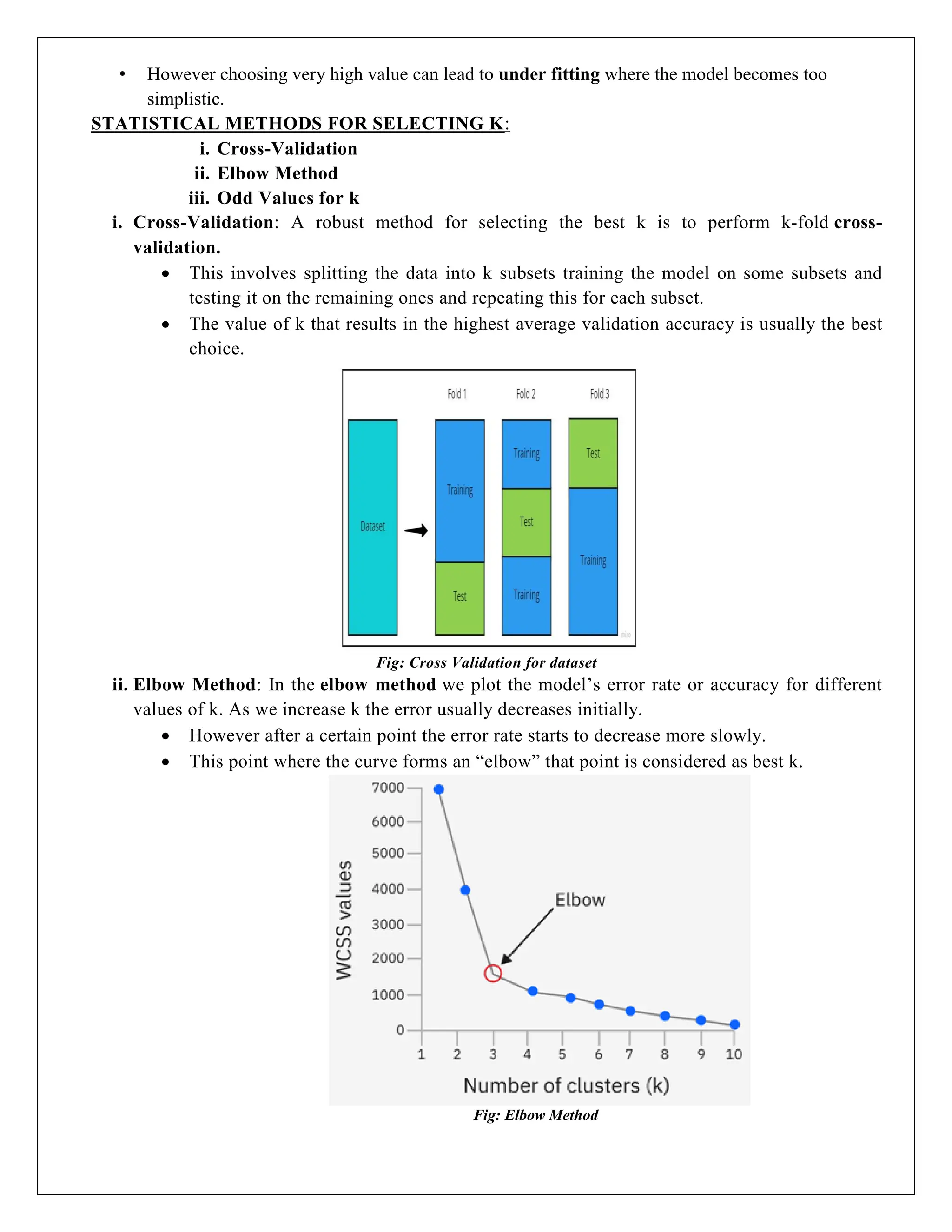 • However choosing very high value can lead to under fitting where the model becomes too
simplistic.
STATISTICAL METHODS FOR SELECTING K:
i. Cross-Validation
ii. Elbow Method
iii. Odd Values for k
i. Cross-Validation: A robust method for selecting the best k is to perform k-fold cross-
validation.
 This involves splitting the data into k subsets training the model on some subsets and
testing it on the remaining ones and repeating this for each subset.
 The value of k that results in the highest average validation accuracy is usually the best
choice.
Fig: Cross Validation for dataset
ii. Elbow Method: In the elbow method we plot the model’s error rate or accuracy for different
values of k. As we increase k the error usually decreases initially.
 However after a certain point the error rate starts to decrease more slowly.
 This point where the curve forms an “elbow” that point is considered as best k.
Fig: Elbow Method
 