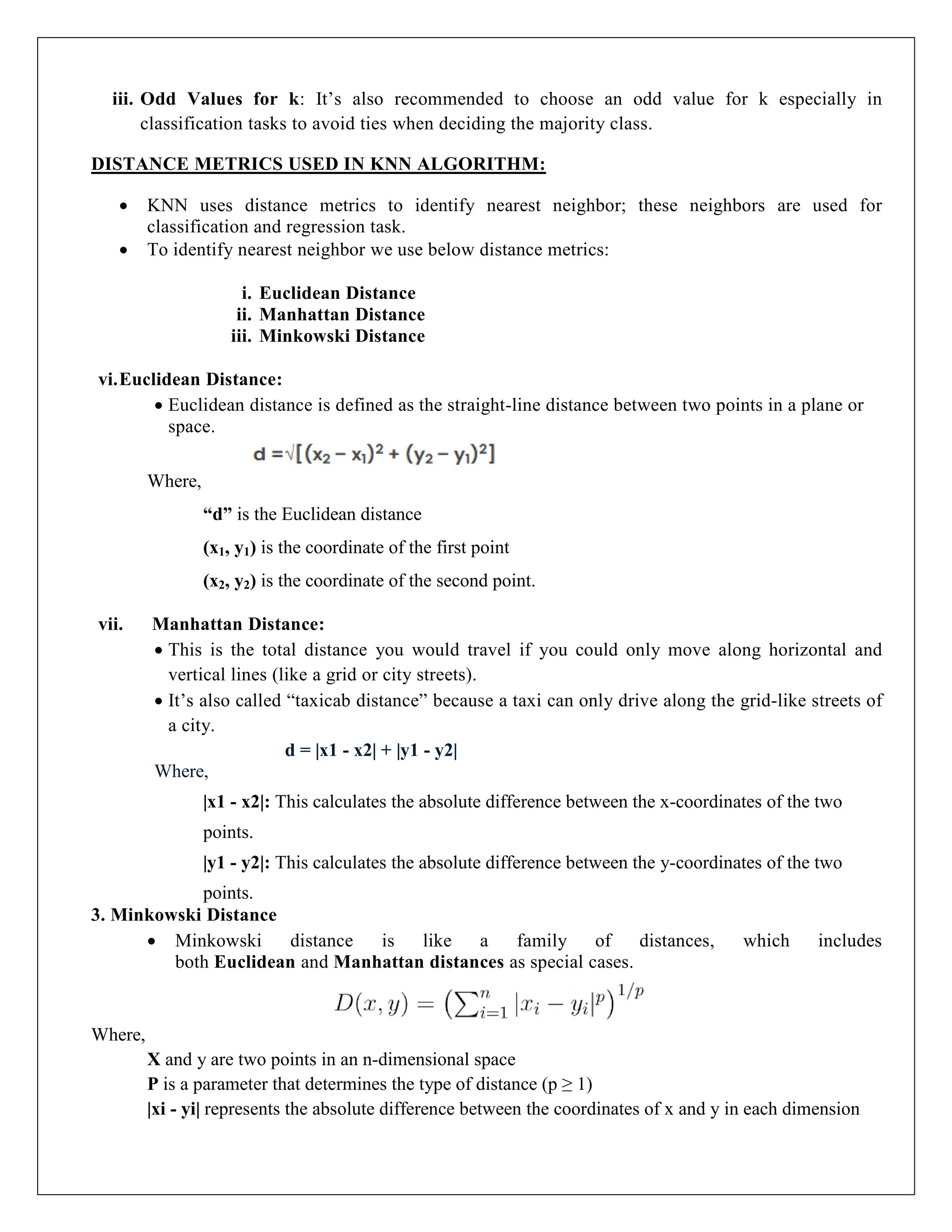 iii. Odd Values for k: It’s also recommended to choose an odd value for k especially in
classification tasks to avoid ties when deciding the majority class.
DISTANCE METRICS USED IN KNN ALGORITHM:
 KNN uses distance metrics to identify nearest neighbor; these neighbors are used for
classification and regression task.
 To identify nearest neighbor we use below distance metrics:
i. Euclidean Distance
ii. Manhattan Distance
iii. Minkowski Distance
vi.Euclidean Distance:
 Euclidean distance is defined as the straight-line distance between two points in a plane or
space.
Where,
“d” is the Euclidean distance
(x1, y1) is the coordinate of the first point
(x2, y2) is the coordinate of the second point.
vii. Manhattan Distance:
 This is the total distance you would travel if you could only move along horizontal and
vertical lines (like a grid or city streets).
 It’s also called “taxicab distance” because a taxi can only drive along the grid-like streets of
a city.
d = |x1 - x2| + |y1 - y2|
Where,
|x1 - x2|: This calculates the absolute difference between the x-coordinates of the two
points.
|y1 - y2|: This calculates the absolute difference between the y-coordinates of the two
points.
3. Minkowski Distance
 Minkowski distance is like a family of distances, which includes
both Euclidean and Manhattan distances as special cases.
Where,
X and y are two points in an n-dimensional space
P is a parameter that determines the type of distance (p ≥ 1)
|xi - yi| represents the absolute difference between the coordinates of x and y in each dimension
 
