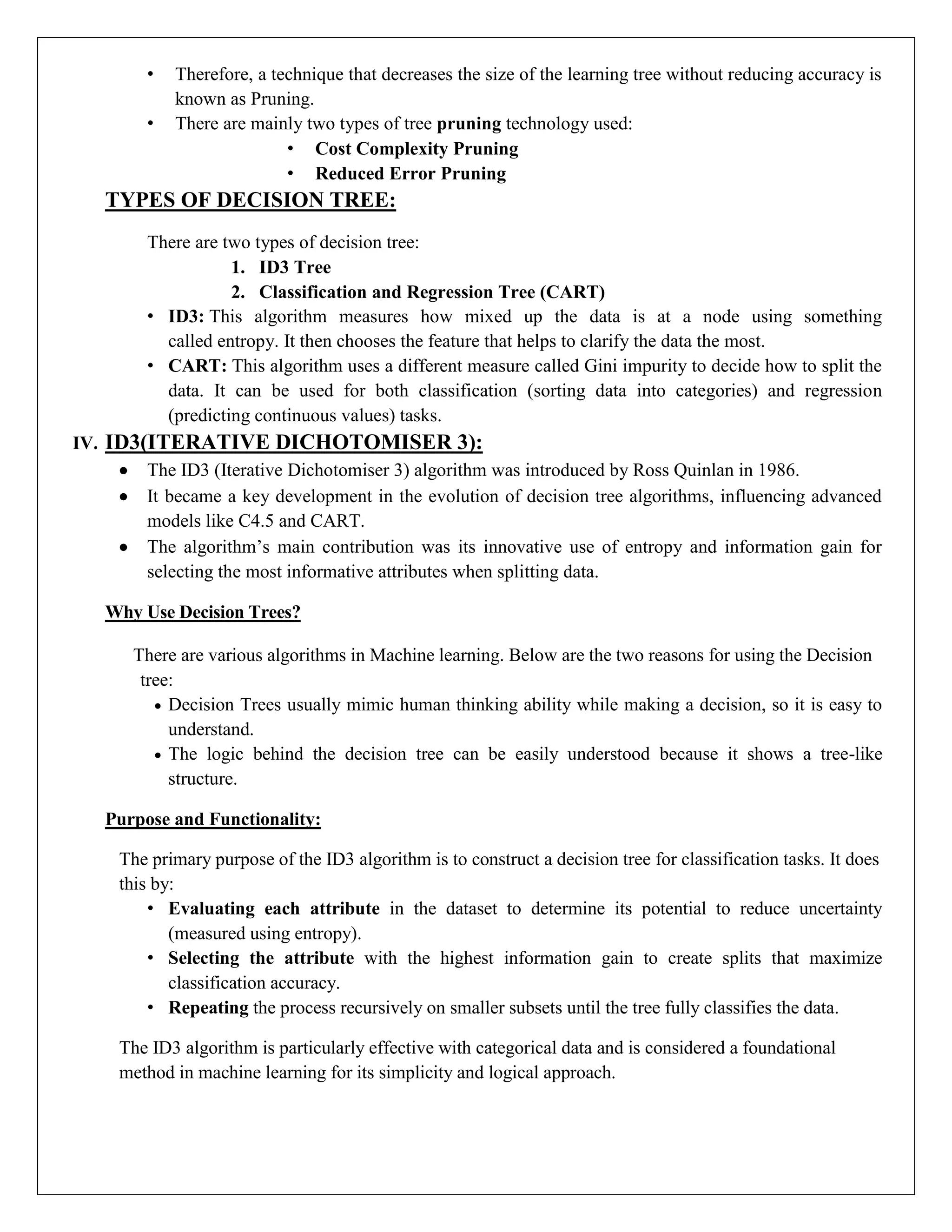 • Therefore, a technique that decreases the size of the learning tree without reducing accuracy is
known as Pruning.
• There are mainly two types of tree pruning technology used:
• Cost Complexity Pruning
• Reduced Error Pruning
TYPES OF DECISION TREE:
There are two types of decision tree:
1. ID3 Tree
2. Classification and Regression Tree (CART)
• ID3: This algorithm measures how mixed up the data is at a node using something
called entropy. It then chooses the feature that helps to clarify the data the most.
• CART: This algorithm uses a different measure called Gini impurity to decide how to split the
data. It can be used for both classification (sorting data into categories) and regression
(predicting continuous values) tasks.
IV. ID3(ITERATIVE DICHOTOMISER 3):
 The ID3 (Iterative Dichotomiser 3) algorithm was introduced by Ross Quinlan in 1986.
 It became a key development in the evolution of decision tree algorithms, influencing advanced
models like C4.5 and CART.
 The algorithm’s main contribution was its innovative use of entropy and information gain for
selecting the most informative attributes when splitting data.
Why Use Decision Trees?
There are various algorithms in Machine learning. Below are the two reasons for using the Decision
tree:
 Decision Trees usually mimic human thinking ability while making a decision, so it is easy to
understand.
 The logic behind the decision tree can be easily understood because it shows a tree-like
structure.
Purpose and Functionality:
The primary purpose of the ID3 algorithm is to construct a decision tree for classification tasks. It does
this by:
• Evaluating each attribute in the dataset to determine its potential to reduce uncertainty
(measured using entropy).
• Selecting the attribute with the highest information gain to create splits that maximize
classification accuracy.
• Repeating the process recursively on smaller subsets until the tree fully classifies the data.
The ID3 algorithm is particularly effective with categorical data and is considered a foundational
method in machine learning for its simplicity and logical approach.
 