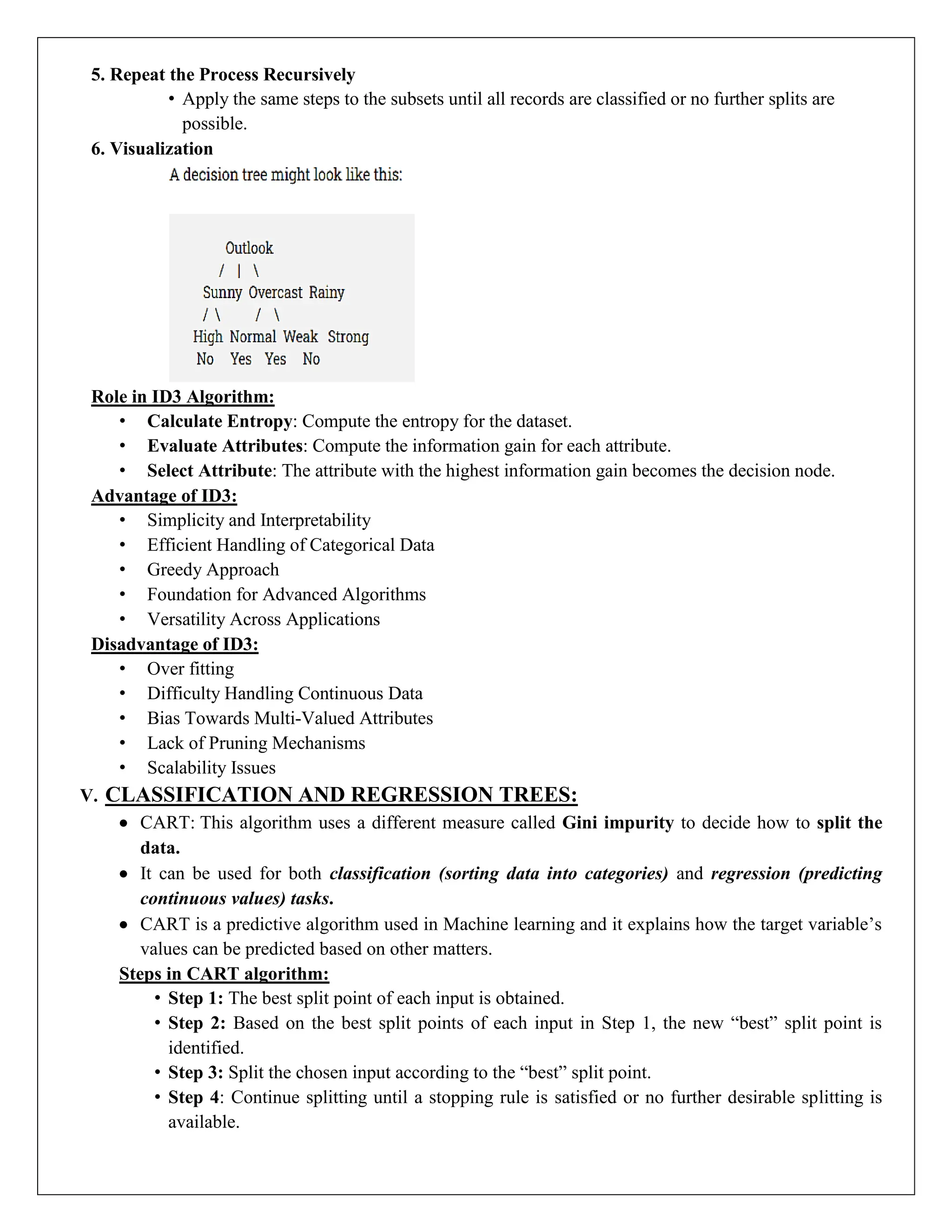 5. Repeat the Process Recursively
• Apply the same steps to the subsets until all records are classified or no further splits are
possible.
6. Visualization
Role in ID3 Algorithm:
• Calculate Entropy: Compute the entropy for the dataset.
• Evaluate Attributes: Compute the information gain for each attribute.
• Select Attribute: The attribute with the highest information gain becomes the decision node.
Advantage of ID3:
• Simplicity and Interpretability
• Efficient Handling of Categorical Data
• Greedy Approach
• Foundation for Advanced Algorithms
• Versatility Across Applications
Disadvantage of ID3:
• Over fitting
• Difficulty Handling Continuous Data
• Bias Towards Multi-Valued Attributes
• Lack of Pruning Mechanisms
• Scalability Issues
V. CLASSIFICATION AND REGRESSION TREES:
 CART: This algorithm uses a different measure called Gini impurity to decide how to split the
data.
 It can be used for both classification (sorting data into categories) and regression (predicting
continuous values) tasks.
 CART is a predictive algorithm used in Machine learning and it explains how the target variable’s
values can be predicted based on other matters.
Steps in CART algorithm:
• Step 1: The best split point of each input is obtained.
• Step 2: Based on the best split points of each input in Step 1, the new “best” split point is
identified.
• Step 3: Split the chosen input according to the “best” split point.
• Step 4: Continue splitting until a stopping rule is satisfied or no further desirable splitting is
available.
 