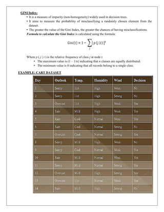 GINI Index:
• It is a measure of impurity (non-homogeneity) widely used in decision trees.
• It aims to measure the probability of misclassifying a randomly chosen element from the
dataset.
• The greater the value of the Gini Index, the greater the chances of having misclassifications.
Formula to calculate the Gini Index is calculated using the formula:
Where p ( j | t ) is the relative frequency of class j at node t.
• The maximum value is (1 – 1/n) indicating that n classes are equally distributed.
• The minimum value is 0 indicating that all records belong to a single class.
EXAMPLE: CART DATASET
 