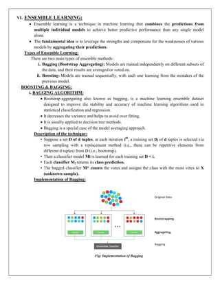VI. ENSEMBLE LEARNING:
 Ensemble learning is a technique in machine learning that combines the predictions from
multiple individual models to achieve better predictive performance than any single model
alone.
 The fundamental idea is to leverage the strengths and compensate for the weaknesses of various
models by aggregating their predictions.
Types of Ensemble Learning:
There are two main types of ensemble methods:
i. Bagging (Bootstrap Aggregating): Models are trained independently on different subsets of
the data, and their results are averaged or voted on.
ii. Boosting: Models are trained sequentially, with each one learning from the mistakes of the
previous model.
BOOSTING & BAGGING:
i. BAGGING ALGORITHM:
 Bootstrap aggregating also known as bagging, is a machine learning ensemble dataset
designed to improve the stability and accuracy of machine learning algorithms used in
statistical classification and regression.
 It decreases the variance and helps to avoid over fitting.
 It is usually applied to decision tree methods.
 Bagging is a special case of the model averaging approach.
Description of the technique:
• Suppose a set D of d tuples, at each iteration ith
, a training set Di of d tuples is selected via
row sampling with a replacement method (i.e., there can be repetitive elements from
different d tuples) from D (i.e., bootstrap).
• Then a classifier model Mi is learned for each training set D < i.
• Each classifier Mi returns its class prediction.
• The bagged classifier M* counts the votes and assigns the class with the most votes to X
(unknown sample).
Implementation of Bagging:
Fig: Implementation of Bagging
 