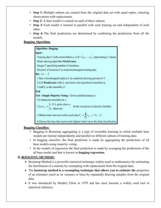• Step 1: Multiple subsets are created from the original data set with equal tuples, selecting
observations with replacement.
• Step 2: A base model is created on each of these subsets.
• Step 3: Each model is learned in parallel with each training set and independent of each
other.
• Step 4: The final predictions are determined by combining the predictions from all the
models.
Bagging Algorithm:
Bagging Classifier:
• Bagging or Bootstrap aggregating is a type of ensemble learning in which multiple base
models are trained independently and parallel on different subsets of training data.
• In bagging classifier, the final prediction is made by aggregating the predictions of all
base models using majority voting.
• In the models of regression the final prediction is made by averaging the predictions of the
all base model and that is known as bagging regression.
ii. BOOSTING METHOD:
 Bootstrap Method is a powerful statistical technique widely used in mathematics for estimating
the distribution of a statistic by resampling with replacement from the original data.
 The bootstrap method is a resampling technique that allows you to estimate the properties
of an estimator (such as its variance or bias) by repeatedly drawing samples from the original
data.
 It was introduced by Bradley Efron in 1979 and has since become a widely used tool in
statistical inference.
 