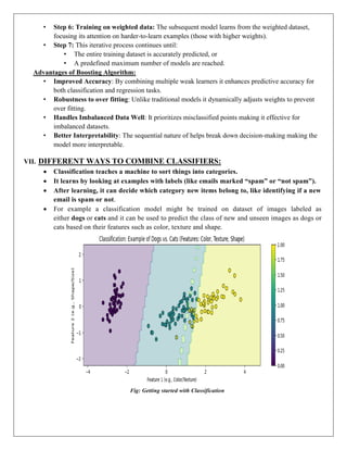 • Step 6: Training on weighted data: The subsequent model learns from the weighted dataset,
focusing its attention on harder-to-learn examples (those with higher weights).
• Step 7: This iterative process continues until:
• The entire training dataset is accurately predicted, or
• A predefined maximum number of models are reached.
Advantages of Boosting Algorithm:
• Improved Accuracy: By combining multiple weak learners it enhances predictive accuracy for
both classification and regression tasks.
• Robustness to over fitting: Unlike traditional models it dynamically adjusts weights to prevent
over fitting.
• Handles Imbalanced Data Well: It prioritizes misclassified points making it effective for
imbalanced datasets.
• Better Interpretability: The sequential nature of helps break down decision-making making the
model more interpretable.
VII. DIFFERENT WAYS TO COMBINE CLASSIFIERS:
 Classification teaches a machine to sort things into categories.
 It learns by looking at examples with labels (like emails marked “spam” or “not spam”).
 After learning, it can decide which category new items belong to, like identifying if a new
email is spam or not.
 For example a classification model might be trained on dataset of images labeled as
either dogs or cats and it can be used to predict the class of new and unseen images as dogs or
cats based on their features such as color, texture and shape.
Fig: Getting started with Classification
 