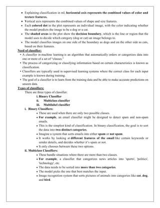  Explaining classification in ml, horizontal axis represents the combined values of color and
texture features.
 Vertical axis represents the combined values of shape and size features.
 Each colored dot in the plot represents an individual image, with the color indicating whether
the model predicts the image to be a dog or a cat.
 The shaded areas in the plot show the decision boundary, which is the line or region that the
model uses to decide which category (dog or cat) an image belongs to.
 The model classifies images on one side of the boundary as dogs and on the other side as cats,
based on their features.
Need of classifier:
• A classifier in machine learning is an algorithm that automatically orders or categorizes data into
one or more of a set of “classes.”
• The process of categorizing or classifying information based on certain characteristics is known as
classification.
• Classifiers are typically used in supervised learning systems where the correct class for each input
example is known during training.
• The goal of a classifier is to learn from the training data and be able to make accurate predictions on
unseen data.
Types of classifiers:
There are three types of classifier:
i. Binary Classifier
ii. Multiclass classifier
iii. Multilabel classifier
i. Binary Classifiers:
 These are used when there are only two possible classes.
 For example, an email classifier might be designed to detect spam and non-spam
emails.
 This is the simplest kind of classification. In binary classification, the goal is to sort
the data into two distinct categories.
 Imagine a system that sorts emails into either spam or not spam.
 It works by looking at different features of the email like certain keywords or
sender details, and decides whether it’s spam or not.
 It only chooses between these two options.
ii. Multiclass Classifiers:
 These handle situations where there are more than two classes.
 For example, a classifier that categorizes news articles into 'sports', 'politics',
'technology', etc.
 The data needs to be sorted into more than two categories.
 The model picks the one that best matches the input.
 Image recognition system that sorts pictures of animals into categories like cat, dog,
and bird.
 