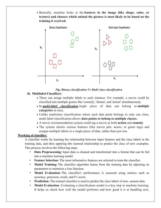  Basically, machine looks at the features in the image (like shape, color, or
texture) and chooses which animal the picture is most likely to be based on the
training it received.
Fig: Binary classification Vs Multi class classification
iii. Multilabel Classifiers:
 These can assign multiple labels to each instance. For example, a movie could be
classified into multiple genres like 'comedy', 'drama', and 'action' simultaneously.
 In multi-label classification single piece of data can belong to multiple
categories at once.
 Unlike multiclass classification where each data point belongs to only one class,
multi-label classification allows data points to belong to multiple classes.
 A movie recommendation system could tag a movie as both action and comedy.
 The system checks various features (like movie plot, actors, or genre tags) and
assigns multiple labels to a single piece of data, rather than just one.
Working of classifier:
A classifier works by learning the relationship between input features and the class labels in the
training data, and then applying this learned relationship to predict the class of new examples.
This process involves the following steps:
• Data Preprocessing: Input data is cleaned and transformed into a format that can be fed
into a machine learning model.
• Feature Selection: The most informative features are selected to train the classifier.
• Model Training: The classifier algorithm learns from the training data by adjusting its
parameters to minimize a loss function.
• Model Evaluation: The classifier's performance is assessed using metrics such as
accuracy, precision, recall, and F1-score.
• Prediction: The trained classifier is used to predict the class labels of new, unseen data.
• Model Evaluation: Evaluating a classification model is a key step in machine learning.
It helps us check how well the model performs and how good it is at handling new,
 