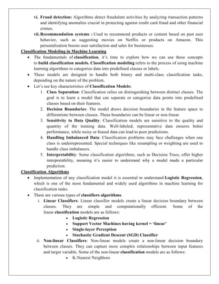 vi. Fraud detection: Algorithms detect fraudulent activities by analyzing transaction patterns
and identifying anomalies crucial in protecting against credit card fraud and other financial
crimes.
vii. Recommendation systems : Used to recommend products or content based on past user
behavior, such as suggesting movies on Netflix or products on Amazon. This
personalization boosts user satisfaction and sales for businesses.
Classification Modeling in Machine Learning
 The fundamentals of classification, it’s time to explore how we can use these concepts
to build classification models. Classification modeling refers to the process of using machine
learning algorithms to categorize data into predefined classes or labels.
 These models are designed to handle both binary and multi-class classification tasks,
depending on the nature of the problem.
 Let’s see key characteristics of Classification Models:
1. Class Separation: Classification relies on distinguishing between distinct classes. The
goal is to learn a model that can separate or categorize data points into predefined
classes based on their features.
2. Decision Boundaries: The model draws decision boundaries in the feature space to
differentiate between classes. These boundaries can be linear or non-linear.
3. Sensitivity to Data Quality: Classification models are sensitive to the quality and
quantity of the training data. Well-labeled, representative data ensures better
performance, while noisy or biased data can lead to poor predictions.
4. Handling Imbalanced Data: Classification problems may face challenges when one
class is underrepresented. Special techniques like resampling or weighting are used to
handle class imbalances.
5. Interpretability: Some classification algorithms, such as Decision Trees, offer higher
interpretability, meaning it’s easier to understand why a model made a particular
prediction.
Classification Algorithms
 Implementation of any classification model it is essential to understand Logistic Regression,
which is one of the most fundamental and widely used algorithms in machine learning for
classification tasks.
 There are various types of classifiers algorithms.
i. Linear Classifiers: Linear classifier models create a linear decision boundary between
classes. They are simple and computationally efficient. Some of the
linear classification models are as follows:
 Logistic Regression
 Support Vector Machines having kernel = ‘linear’
 Single-layer Perception
 Stochastic Gradient Descent (SGD) Classifier
ii. Non-linear Classifiers: Non-linear models create a non-linear decision boundary
between classes. They can capture more complex relationships between input features
and target variable. Some of the non-linear classification models are as follows:
 K-Nearest Neighbors
 