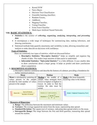  Kernel SVM
 Naive Bayes
 Decision Tree Classification
 Ensemble learning classifiers:
 Random Forests,
 AdaBoost,
 Bagging Classifier,
 Voting Classifier,
 Extra Trees Classifier
 Multi-layer Artificial Neural Networks
VIII. BASIC STATISTICS:
 Statistics is the science of collecting, organizing, analyzing, interpreting, and presenting
data.
 It encompasses a wide range of techniques for summarizing data, making inferences, and
drawing conclusions.
 Statistical methods help quantify uncertainty and variability in data, allowing researchers and
analysts to make data-driven decisions with confidence.
Types of Statistics:
There are commonly two types of statistics, which are discussed below:
 Descriptive Statistics: "Descriptive Statistics" helps us simplify and organize big
chunks of data. This makes large amounts of data easier to understand.
 Inferential Statistics: "Inferential Statistics" is a little different. It uses smaller data
to draw conclusions about a larger group. It helps us predict and draw conclusions
about a population.
1. DESCRIPTIVE STATISTICS:
 Descriptive statistics summarize and describe the features of a dataset, providing a foundation for
further statistical analysis.
Mean Median Mode
Mean is calculated by summing all
values present in the sample
divided by total number of values
present in the sample.
Median is the middle of a
sample when arranged from
lowest to highest or highest to
lowest. In order to find the
median, the data must be
sorted.
Mode is the most frequently
occurring value in the dataset.
i. Measures of Dispersion:
ii. Range: The difference between the maximum and minimum values.
iii. Variance: The average squared deviation from the mean, representing data spread.
iv. Standard Deviation: The square root of variance, indicating data spread relative to the mean.
v. Interquartile Range: The range between the first and third quartiles, measuring data spread
around the median.
 