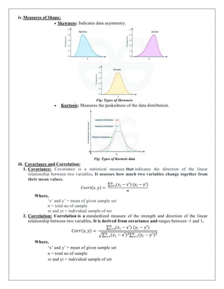 iv.Measures of Shape:
 Skewness: Indicates data asymmetry.
Fig: Types of Skewness
 Kurtosis: Measures the peakedness of the data distribution.
Fig: Types of Kurtosis data
iii. Covariance and Correlation:
1. Covariance: Covariance is a statistical measure that indicates the direction of the linear
relationship between two variables. It assesses how much two variables change together from
their mean values.
Where,
‘x’ and y’ = mean of given sample set
n = total no of sample
xi and yi = individual sample of set
2. Correlation: Correlation is a standardized measure of the strength and direction of the linear
relationship between two variables. It is derived from covariance and ranges between -1 and 1.
Where,
‘x’ and y’ = mean of given sample set
n = total no of sample
xi and yi = individual sample of set
 