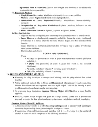  Spearman Rank Correlation: Assesses the strength and direction of the monotonic
relationship between variables.
viii. Regression Analysis
 Simple Linear Regression: Models the relationship between two variables.
 Multiple Linear Regression: Extends to multiple predictors.
 Assumptions of Linear Regression: Linearity, independence, homoscedasticity,
normality.
 Interpretation of Regression Coefficients: Explains predictor influence on the
response variable.
 Model Evaluation Metrics: R-squared, Adjusted R-squared, RMSE.
ix.Bayesian Statistics
 Bayesian statistics incorporate prior knowledge with current evidence to update beliefs.
 Bayes' Theorem is a fundamental concept in probability theory that relates conditional
probabilities. It is named after the Reverend Thomas Bayes, who first introduced the
theorem.
 Bayes' Theorem is a mathematical formula that provides a way to update probabilities
based on new evidence.
 The formula is as follows:
P (A∣B) = P (B) P (B∣A) ⋅ P(A),
Where
 P (A∣B): The probability of event A given that event B has occurred (posterior
probability).
 P (B∣A): The probability of event B given that event A has occurred
(likelihood).
 P (A): The probability of event A occurring (prior probability).
 P (B): The probability of event B occurring.
IX. GAUSSIAN MIXTURE MODELS:
 Clustering is a key technique in unsupervised learning, used to group similar data points
together.
 While traditional methods like K-Means and Hierarchical Clustering are widely used, they
assume that clusters are well-separated and have rigid shapes. This can be limiting in real-
world scenarios where clusters can be more complex.
 To overcome these limitations, Gaussian Mixture Models (GMM) offers a more flexible
approach.
 Unlike K-Means, which assigns each point to a single cluster, GMM uses a probabilistic
approach to cluster the data, allowing clusters to have more varied shapes and soft boundaries.
Gaussian Mixture Model Vs K-Means:
 A Gaussian mixture model is a soft clustering technique used in unsupervised learning to
determine the probability that a given data point belongs to a cluster.
 It’s composed of several Gaussians, each identified by k ∈ {1… K}, where K is the number of
clusters in a data set and is comprised of the following parameters.
 