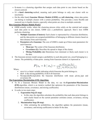  K-means is a clustering algorithm that assigns each data point to one cluster based on the
closest centroid.
 It’s a hard clustering method, meaning each point belongs to only one cluster with no
uncertainty.
 On the other hand, Gaussian Mixture Models (GMM) use soft clustering, where data points
can belong to multiple clusters with a certain probability. This provides a more flexible and
nuanced way to handle clusters, especially when points are close to multiple centroids.
How Gaussian Mixture Models Work?
 GMM actually works, where the clustering process relies solely on the centroid and assigns
each data point to one cluster, GMM uses a probabilistic approach. Here’s how GMM
performs clustering:
1. Multiple Gaussians (Clusters): Each cluster is represented by a Gaussian distribution,
and the data points are assigned probabilities of belonging to different clusters based on
their distance from each Gaussian.
2. Parameters of a Gaussian: The core of GMM is made up of three main parameters for
each Gaussian:
 Mean (μ): The center of the Gaussian distribution.
 Covariance (Σ): Describes the spread or shape of the cluster.
 Mixing Probability (π): Determines how dominant or likely each cluster is in
the data.
 The Gaussian mixture model assigns a probability to each data point xnx_nxnof belonging to a
cluster. The probability of data point coming from Gaussian cluster k is expressed as
Where,
 znzn=k is a latent variable indicating which Gaussian the point belongs to.
 πkπk is the mixing probability of the k-th Gaussian.
 N(xn∣μk,Σk)N(xn∣μk,Σk)is the Gaussian distribution with mean μkmu_kμk and
covariance Σk
The Expectation-Maximization (EM) Algorithm:
 To fit a Gaussian Mixture Model to the data, we use the Expectation-Maximization
(EM) algorithm, which is an iterative method that optimizes the parameters of the Gaussian
distributions (mean, covariance, and mixing coefficients).
 It works in two main steps:
1. Expectation Step (E-step):
 In this step, the algorithm calculates the probability that each data point belongs to
each cluster based on the current parameter estimates (mean, covariance, mixing
coefficients).
2. Maximization Step (M-step):
 After estimating the probabilities, the algorithm updates the parameters (mean,
covariance, and mixing coefficients) to better fit the data.
 