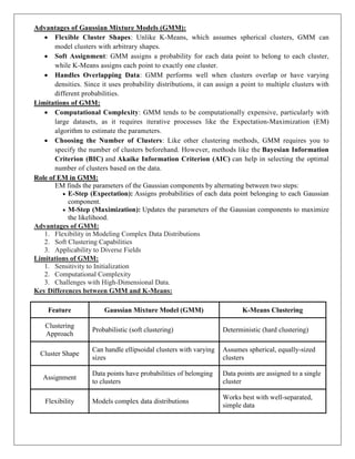 Advantages of Gaussian Mixture Models (GMM):
 Flexible Cluster Shapes: Unlike K-Means, which assumes spherical clusters, GMM can
model clusters with arbitrary shapes.
 Soft Assignment: GMM assigns a probability for each data point to belong to each cluster,
while K-Means assigns each point to exactly one cluster.
 Handles Overlapping Data: GMM performs well when clusters overlap or have varying
densities. Since it uses probability distributions, it can assign a point to multiple clusters with
different probabilities.
Limitations of GMM:
 Computational Complexity: GMM tends to be computationally expensive, particularly with
large datasets, as it requires iterative processes like the Expectation-Maximization (EM)
algorithm to estimate the parameters.
 Choosing the Number of Clusters: Like other clustering methods, GMM requires you to
specify the number of clusters beforehand. However, methods like the Bayesian Information
Criterion (BIC) and Akaike Information Criterion (AIC) can help in selecting the optimal
number of clusters based on the data.
Role of EM in GMM:
EM finds the parameters of the Gaussian components by alternating between two steps:
 E-Step (Expectation): Assigns probabilities of each data point belonging to each Gaussian
component.
 M-Step (Maximization): Updates the parameters of the Gaussian components to maximize
the likelihood.
Advantages of GMM:
1. Flexibility in Modeling Complex Data Distributions
2. Soft Clustering Capabilities
3. Applicability to Diverse Fields
Limitations of GMM:
1. Sensitivity to Initialization
2. Computational Complexity
3. Challenges with High-Dimensional Data.
Key Differences between GMM and K-Means:
Feature Gaussian Mixture Model (GMM) K-Means Clustering
Clustering
Approach
Probabilistic (soft clustering) Deterministic (hard clustering)
Cluster Shape
Can handle ellipsoidal clusters with varying
sizes
Assumes spherical, equally-sized
clusters
Assignment
Data points have probabilities of belonging
to clusters
Data points are assigned to a single
cluster
Flexibility Models complex data distributions
Works best with well-separated,
simple data
 