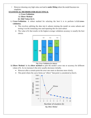 • However choosing very high value can lead to under fitting where the model becomes too
simplistic.
STATISTICAL METHODS FOR SELECTING K:
i. Cross-Validation
ii. Elbow Method
iii. Odd Values for k
i. Cross-Validation: A robust method for selecting the best k is to perform k-fold cross-
validation.
 This involves splitting the data into k subsets training the model on some subsets and
testing it on the remaining ones and repeating this for each subset.
 The value of k that results in the highest average validation accuracy is usually the best
choice.
Fig: Cross Validation for dataset
ii. Elbow Method: In the elbow method we plot the model’s error rate or accuracy for different
values of k. As we increase k the error usually decreases initially.
 However after a certain point the error rate starts to decrease more slowly.
 This point where the curve forms an “elbow” that point is considered as best k.
Fig: Elbow Method
 