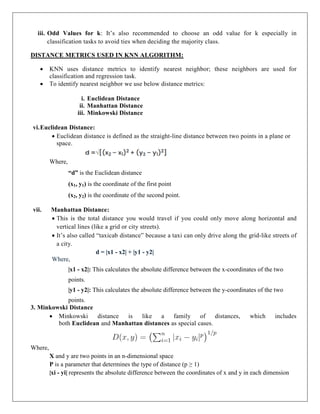 iii. Odd Values for k: It’s also recommended to choose an odd value for k especially in
classification tasks to avoid ties when deciding the majority class.
DISTANCE METRICS USED IN KNN ALGORITHM:
 KNN uses distance metrics to identify nearest neighbor; these neighbors are used for
classification and regression task.
 To identify nearest neighbor we use below distance metrics:
i. Euclidean Distance
ii. Manhattan Distance
iii. Minkowski Distance
vi.Euclidean Distance:
 Euclidean distance is defined as the straight-line distance between two points in a plane or
space.
Where,
“d” is the Euclidean distance
(x1, y1) is the coordinate of the first point
(x2, y2) is the coordinate of the second point.
vii. Manhattan Distance:
 This is the total distance you would travel if you could only move along horizontal and
vertical lines (like a grid or city streets).
 It’s also called “taxicab distance” because a taxi can only drive along the grid-like streets of
a city.
d = |x1 - x2| + |y1 - y2|
Where,
|x1 - x2|: This calculates the absolute difference between the x-coordinates of the two
points.
|y1 - y2|: This calculates the absolute difference between the y-coordinates of the two
points.
3. Minkowski Distance
 Minkowski distance is like a family of distances, which includes
both Euclidean and Manhattan distances as special cases.
Where,
X and y are two points in an n-dimensional space
P is a parameter that determines the type of distance (p ≥ 1)
|xi - yi| represents the absolute difference between the coordinates of x and y in each dimension
 