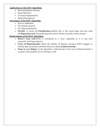 Applications of the KNN Algorithm:
 Recommendation Systems
 Spam Detection
 Customer Segmentation
 Speech Recognition
Advantages of the KNN Algorithm:
 Easy to implement
 No training required
 Few Hyper parameters
 Flexible: It works for Classification problem like is this email spam and also work
for Regression task like predicting house prices based on nearby similar houses.
Disadvantages of the KNN Algorithm:
 Doesn’t scale well: KNN is considered as a “lazy” algorithm as it is very slow
especially with large datasets
 Curse of Dimensionality: When the number of features increases KNN struggles to
classify data accurately a problem known as curse of dimensionality.
 Prone to over fitting: As the algorithm is affected due to the curse of dimensionality it
is prone to the problem of over fitting as well.
 