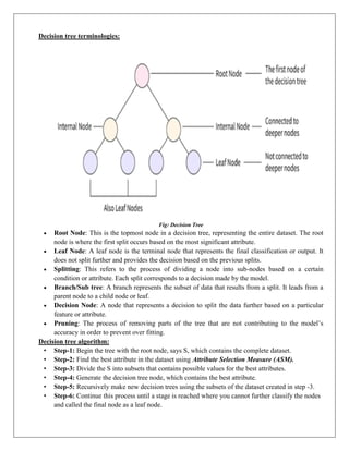 Decision tree terminologies:
Fig: Decision Tree
 Root Node: This is the topmost node in a decision tree, representing the entire dataset. The root
node is where the first split occurs based on the most significant attribute.
 Leaf Node: A leaf node is the terminal node that represents the final classification or output. It
does not split further and provides the decision based on the previous splits.
 Splitting: This refers to the process of dividing a node into sub-nodes based on a certain
condition or attribute. Each split corresponds to a decision made by the model.
 Branch/Sub tree: A branch represents the subset of data that results from a split. It leads from a
parent node to a child node or leaf.
 Decision Node: A node that represents a decision to split the data further based on a particular
feature or attribute.
 Pruning: The process of removing parts of the tree that are not contributing to the model’s
accuracy in order to prevent over fitting.
Decision tree algorithm:
• Step-1: Begin the tree with the root node, says S, which contains the complete dataset.
• Step-2: Find the best attribute in the dataset using Attribute Selection Measure (ASM).
• Step-3: Divide the S into subsets that contains possible values for the best attributes.
• Step-4: Generate the decision tree node, which contains the best attribute.
• Step-5: Recursively make new decision trees using the subsets of the dataset created in step -3.
• Step-6: Continue this process until a stage is reached where you cannot further classify the nodes
and called the final node as a leaf node.
 