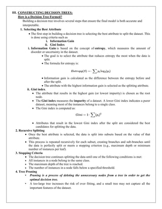 III. CONSTRUCTING DECISION TREES:
How is a Decision Tree Formed?
Building a decision tree involves several steps that ensure the final model is both accurate and
interpretable.
1. Selecting the Best Attribute
 The first step in building a decision tree is selecting the best attribute to split the dataset. This
is done using criteria such as
i. Information Gain
ii. Gini Index
i. Information Gain is based on the concept of entropy, which measures the amount of
disorder or uncertainty in the dataset.
 The goal is to select the attribute that reduces entropy the most when the data is
split.
 The formula for entropy is:
 Information gain is calculated as the difference between the entropy before and
after the split.
 The attribute with the highest information gain is selected as the splitting attribute.
ii. Gini index.
 The attribute that results in the highest gain (or lowest impurity) is chosen as the root
node.
 The Gini index measures the impurity of a dataset. A lower Gini index indicates a purer
dataset, meaning most of the instances belong to a single class.
 The Gini index is computed as:
 Attributes that result in the lowest Gini index after the split are considered the best
candidates for splitting the data.
2. Recursive Splitting
 Once the best attribute is selected, the data is split into subsets based on the value of that
attribute.
 This process is repeated recursively for each subset, creating branches and sub-branches until
the data is perfectly split or meets a stopping criterion (e.g., maximum depth or minimum
number of instances per leaf).
3. Stopping Criteria
 The decision tree continues splitting the data until one of the following conditions is met:
 All instances in a node belong to the same class.
 The maximum depth of the tree is reached.
 The number of instances in a node falls below a specified threshold.
4. Tree Pruning
• Pruning is a process of deleting the unnecessary nodes from a tree in order to get the
optimal decision tree.
• A too-large tree increases the risk of over fitting, and a small tree may not capture all the
important features of the dataset.
 