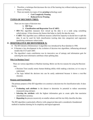 • Therefore, a technique that decreases the size of the learning tree without reducing accuracy is
known as Pruning.
• There are mainly two types of tree pruning technology used:
• Cost Complexity Pruning
• Reduced Error Pruning
TYPES OF DECISION TREE:
There are two types of decision tree:
1. ID3 Tree
2. Classification and Regression Tree (CART)
• ID3: This algorithm measures how mixed up the data is at a node using something
called entropy. It then chooses the feature that helps to clarify the data the most.
• CART: This algorithm uses a different measure called Gini impurity to decide how to split the
data. It can be used for both classification (sorting data into categories) and regression
(predicting continuous values) tasks.
IV. ID3(ITERATIVE DICHOTOMISER 3):
 The ID3 (Iterative Dichotomiser 3) algorithm was introduced by Ross Quinlan in 1986.
 It became a key development in the evolution of decision tree algorithms, influencing advanced
models like C4.5 and CART.
 The algorithm’s main contribution was its innovative use of entropy and information gain for
selecting the most informative attributes when splitting data.
Why Use Decision Trees?
There are various algorithms in Machine learning. Below are the two reasons for using the Decision
tree:
 Decision Trees usually mimic human thinking ability while making a decision, so it is easy to
understand.
 The logic behind the decision tree can be easily understood because it shows a tree-like
structure.
Purpose and Functionality:
The primary purpose of the ID3 algorithm is to construct a decision tree for classification tasks. It does
this by:
• Evaluating each attribute in the dataset to determine its potential to reduce uncertainty
(measured using entropy).
• Selecting the attribute with the highest information gain to create splits that maximize
classification accuracy.
• Repeating the process recursively on smaller subsets until the tree fully classifies the data.
The ID3 algorithm is particularly effective with categorical data and is considered a foundational
method in machine learning for its simplicity and logical approach.
 