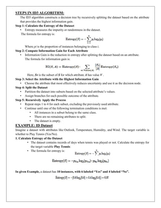 STEPS IN ID3 ALGORITHM:
The ID3 algorithm constructs a decision tree by recursively splitting the dataset based on the attribute
that provides the highest information gain.
Step 1: Calculate the Entropy of the Dataset
• Entropy measures the impurity or randomness in the dataset.
The formula for entropy is:
Where pi is the proportion of instances belonging to class i.
Step 2: Compute Information Gain for Each Attribute
• Information Gain is the reduction in entropy after splitting the dataset based on an attribute.
The formula for information gain is:
Here, Sv is the subset of S for which attribute A has value V .
Step 3: Select the Attribute with the Highest Information Gain
• Choose the attribute that most effectively reduces uncertainty and use it as the decision node.
Step 4: Split the Dataset
• Partition the dataset into subsets based on the selected attribute’s values.
• Assign branches for each possible outcome of the attribute.
Step 5: Recursively Apply the Process
• Repeat steps 1 to 4 for each subset, excluding the previously used attribute.
• Continue until one of the following termination conditions is met:
• All instances in a subset belong to the same class.
• There are no remaining attributes to split.
• The dataset is empty.
EXAMPLE: ID Dataset
Imagine a dataset with attributes like Outlook, Temperature, Humidity, and Wind. The target variable is
whether to Play Tennis (Yes/No).
1. Calculate Entropy of the Dataset
• The dataset contains records of days when tennis was played or not. Calculate the entropy for
the target variable Play Tennis:
• The formula for entropy is:
In given Example, a dataset has 10 instances, with 6 labeled “Yes” and 4 labeled “No”.
 