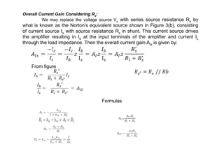 Overall Current Gain Considering Rs:
We may replace the voltage source Vs with series source resistance Rs by
what is known as the Norton’s equivalent source shown in Figure 3(b), consisting
of current source Is with source resistance Rs in shunt. This current source drives
the amplifier resulting in Ib at the input terminals of the amplifier and current IL
through the load impedance. Then the overall current gain AIs is given by:
From figure
Formulas
 