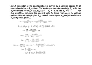 Ex: A transistor in CB configuration is driven by a voltage source Vs of
internal resistance Rs = 1000. The load impedance is a resistor RL = 4k. the
h-parameters are : hib = 220, hrb = , hfb = – 0.98 and h0b = . For
this amplifier, calculate the current gain AI, input resistance Ri, voltage
gain AV, overall voltage gain AVS, overall current gain AIS output resistance
R0 and power gain Ap.
 