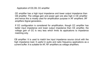 CE amplifier has a high input impedance and lower output impedance than
CB amplifier. The voltage gain and power gain are also high in CE amplifier
and hence this is mostly used for amplification purpose in AF amplifiers ,RF
amplifiers Signal generators..
Application of CE,CB, CC amplifier
If CC configuration is considered for amplification, though CC amplifier has
better input impedance and lower output impedance than CE amplifier, the
voltage gain of CC is very less which limits its applications to impedance
matching only.
CB amplifier: It is used to match low input impedance source circuit with the
high impedance load. It useful in audio and radio frequency applications as a
current buffer. It is suitable for AF, RF amplifiers as voltage amplifiers.
 