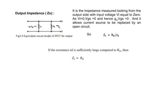 Output Impedance ( Zo) :
It is the impedance measured looking from the
output side with input voltage Vi equal to Zero.
As Vi=0,Vgs =0 and hence gmVgs =0 . And it
allows current source to be replaced by an
open circuit.
So
If the resistance rd is sufficiently large compared to RD, then
 