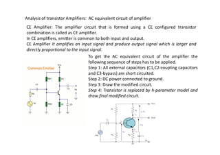 Analysis of transistor Amplifiers: AC equivalent circuit of amplifier
CE Amplifier: The amplifier circuit that is formed using a CE configured transistor
combination is called as CE amplifier.
In CE amplifiers, emitter is common to both input and output.
CE Amplifier It amplifies an input signal and produce output signal which is larger and
directly proportional to the input signal.
To get the AC equivalent circuit of the amplifier the
following sequence of steps has to be applied.
Step 1: All external capacitors (C1,C2-coupling capacitors
and C3-bypass) are short circuited.
Step 2: DC power connected to ground.
Step 2: DC power connected to ground.
Step 3: Draw the modified circuit.
Step 4: Transistor is replaced by h-parameter model and
draw final modified circuit.
 