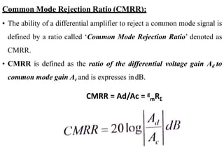 Common Mode Rejection Ratio (CMRR):
• The ability of a differential amplifier to reject a common mode signal is
defined by a ratio called ‘Common Mode Rejection Ratio’ denoted as
CMRR.
• CMRR is defined as the ratio of the differential voltage gain Ad to
common mode gain Ac and is expresses indB.
CMRR = Ad/Ac = g
mRE
 