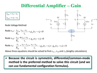 Differential Amplifier – Gain
v3
r
R
 g (v  v ) 0
R r
 gm (v1  v3)  gm (v2 v3)  0
 v3  vo 2  v3  vo1
SS
R ro ro
m 2 3
 g (v  v ) 0
o
vo 2 v3
D
m 1 3
D o
vo1  vo1 v3
Node Voltage Method:
Node vo1:
Node vo2: vo2
Node v3:
Above three equations should be solved to find vo1 , vo2 and v3 (lengthy calculations)
vgs1  v1 v3
vgs 2  v2 v3
 Because the circuit is symmetric, differential/common-mode
method is the preferred method to solve this circuit (and we
can use fundamental configuration formulas).
 