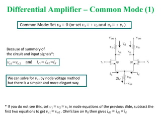 Differential Amplifier – Common Mode (1)
Because of summery of
the circuit and input signals*:
Common Mode: Set vd = 0 (or set v1 =  vc and v2 =  vc )
vo1 vo 2 and id1  id 2 id
We can solve for vo1 by node voltage method
but there is a simpler and more elegant way.
id
id
id
2id
* If you do not see this, set v1 = v2 = vc in node equations of the previous slide, subtract the
first two equations to get vo1 = vo2 . Ohm’s law on RD then gives id1 = id2 =id
 