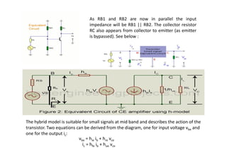 As RB1 and RB2 are now in parallel the input
impedance will be RB1 || RB2. The collector resistor
RC also appears from collector to emitter (as emitter
is bypassed). See below :
The hybrid model is suitable for small signals at mid band and describes the action of the
transistor. Two equations can be derived from the diagram, one for input voltage vbe and
one for the output ic:
vbe = hie ib + hre vce
ic = hfe ib + hoe vce
 