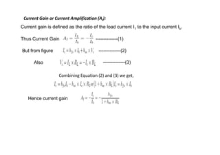 Current Gain or Current Amplification (AI):
Current gain is defined as the ratio of the load current I1 to the input current Ib.
Thus Current Gain ------------------- --------------(1)
But from figure
Also
--------------(2)
--------------(3)
Combining Equation (2) and (3) we get,
Combining Equation (2) and (3) we get,
Hence current gain
 