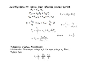 Input Impedance Ri: Ratio of input voltage to the input current
Ri = Vbe / Ib
Where
Voltage Gain or Voltage Amplification:
It is the ratio of the output voltage Vc to the input voltage Vb. Thus,
Voltage Gain
 