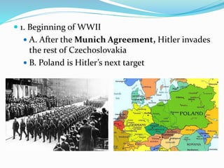  1. Beginning of WWII
 A. After the Munich Agreement, Hitler invades
the rest of Czechoslovakia
 B. Poland is Hitler’s next target
 
