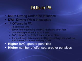 • DUI = Driving Under the Influence
• DWI- Driving While Intoxicated
• 1st Offense in PA:
– Possible jail time
– $600+ fine (depending on BAC level) and court fees
– License suspension for up to 1 year
– BAC: Under 21 = .02%, 21 and older = .08%
– If you refuse to take a chemical test (breathalyzer), you lose
your license for a year and pay a fine
• Higher BAC, greater penalties
• Higher number of offenses, greater penalties
 